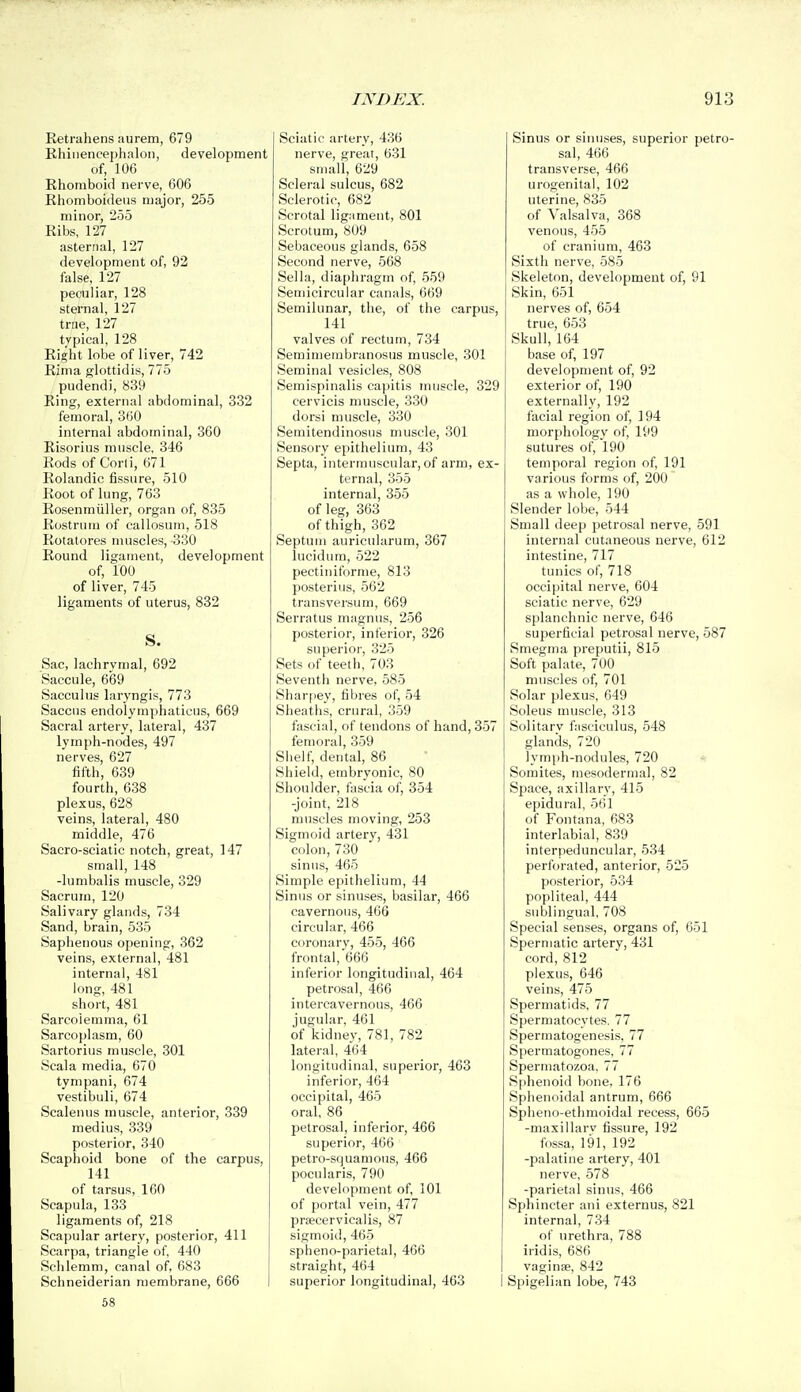 Retrahens aurem, 679 Bhiiiencephalon, development of, 106 Rhomboid nerve, 606 Rhomboideiiis major, 255 minor, 255 Ribs, 127 asternal, 127 development of, 92 false, 127 peculiar, 128 sternal, 127 true, 127 typical, 128 Right lobe of liver, 742 Rima glottidis, 775 pudendi, 839 Ring, external abdominal, 332 femoral, 360 internal abdominal, 360 Risorius muscle, 346 Rods of Corli, 671 Rolandic fissure, 510 Root of lung, 763 Rosenmiiller, organ of, 835 Rostrum of callosurn, 518 Rotatores muscles, -330 Round ligament, development of, 100 of liver, 745 ligaments of uterus, 832 S. Sac, lachrvmal, 692 Saccule, 669 Sacculus laryngis, 773 Saccus endolymphatieus, 669 Sacral artery, lateral, 437 lymph-nodes, 497 nerves, 627 fifth, 639 fourth, 638 plexus, 628 veins, lateral, 480 middle, 476 Sacro-sciatic notch, great, 147 small, 148 -lumbalis muscle, 329 vSacrum, 120 Salivary glands, 734 Sand, brain, 535 Saphenous opening, 362 veins, external, 481 internal, 481 long, 481 short, 481 Sarcolemma, 61 Sarcoplasm, 60 Sartorius muscle, 301 >Scala media, 670 tynipani, 674 vestibuli, 674 Scalenus muscle, anterior, 339 medius, 339 posterior, 340 Scaphoid bone of the carpus, 141 of tarsus, 160 Scapula, 133 ligaments of, 218 Scapular artery, posterior, 411 Scarpa, triangle of, 440 Schlemm, canal of, 683 Schneiderian membrane, 666 Sciatic artery, 436 nerve, great, 631 small, 629 Scleral sulcus, 682 Sclerotic, 682 Scrotal ligament, 801 Scrotum, 809 Sebaceous glands, 658 Second nerve, 568 Sella, diaphragm of, 559 Semicircular canals, 669 Semilunar, the, of the carpus, 141 valves of rectum, 734 Semimembranosus muscle, 301 Seminal vesicles, 808 Seraispinalis capitis muscle, 329 cervicis muscle, 330 dorsi muscle, 330 Semitendinosus muscle, 301 Sensory epithelium, 43 Septa, intermuscular, of arm, ex- ternal, 355 internal, 355 of leg, 363 of thigh, 362 Septum auricularum, 367 lucidum, 522 pectiniforme, 813 posterius, 562 transversum, 669 Serratus magnus, 256 posterior, inferior, 326 superior, 325 Sets of teeth, 703 Seventh nerve, 585 Sharpey, fibres of, 54 Sheaths, crural, 359 fascial, of tendons of hand, 357 femora], 359 Shelf, dental, 86 Shield, embryonic, 80 Shoulder, fascia of, 354 -joint, 218 muscles moving, 253 Sigmoid artery, 431 colon, 730 sinus, 465 Simple epithelium, 44 Sinus or sinuses, basilar, 466 cavernous, 466 circular, 466 coronary, 455, 466 frontal, 666 inferior longitudinal, 464 petrosal, 466 intercavernous, 466 jugular, 461 of kidney, 781, 782 lateral, 464 longitudinal, superior, 463 inferior, 464 occipital, 465 oral, 86 petrosal, inferior, 466 superior, 466 petro-squamous, 466 pocularis, 790 development of, 101 of portal vein, 477 praecervicalis, 87 sigmoid, 465 spheno-parietal, 466 straight, 464 superior longitudinal, 463 I Sinus or sinuses, superior petro- sal, 466 transverse, 466 urogenital, 102 uterine, 835 of Valsalva, 368 venous, 455 of cranium, 463 Sixth nerve, 585 Skeleton, development of, 91 Skin, 651 nerves of, 654 true, 653 Skull, 164 base of, 197 development of, 92 exterior of, 190 externally, 192 facial region of, 194 morphology of, 199 sutures of, 190 temporal region of, 191 various forms of, 200 as a whole, 190 Slender lobe, 544 Small deep petrosal nerve, 591 internal cutaneous nerve, 612 intestine, 717 tunics of, 718 occipital nerve, 604 sciatic nerve, 629 splanchnic nerve, 646 superficial petrosal nerve, 587 Smegma preputii, 815 Soft palate, 700 muscles of, 701 Solar plexus, 649 Soleus muscle, 313 Solitary fiisciculus, 548 glands, 720 ]ymi)h-nodules, 720 Somites, mesodermal, 82 Space, axillary, 415 epidural, 561 of Fontana, 683 interlabial, 839 interpeduncular, 534 perforated, anterior, 525 posterior, 534 popliteal, 444 sublingual, 708 Special senses, organs of, 651 Spermatic artery, 431 cord, 812 plexus, 646 veins, 475 Spermatids, 77 Spermatocytes. 77 Spermatogenesis, 77 Spermatogones, 77 Spermatozoa. 77 Sphenoid bone, 176 Sphenoidal antrum, 666 Spheno-ethmoidal recess, 665 -maxillarv fissure, 192 fossa, 191, 192 -palatine artery, 401 nerve, 578 -parietal sinus, 466 Sphincter ani externus, 821 internal, 734 of urethra, 788 iridis, 686 vaginae, 842 Spigelian lobe, 743 58
