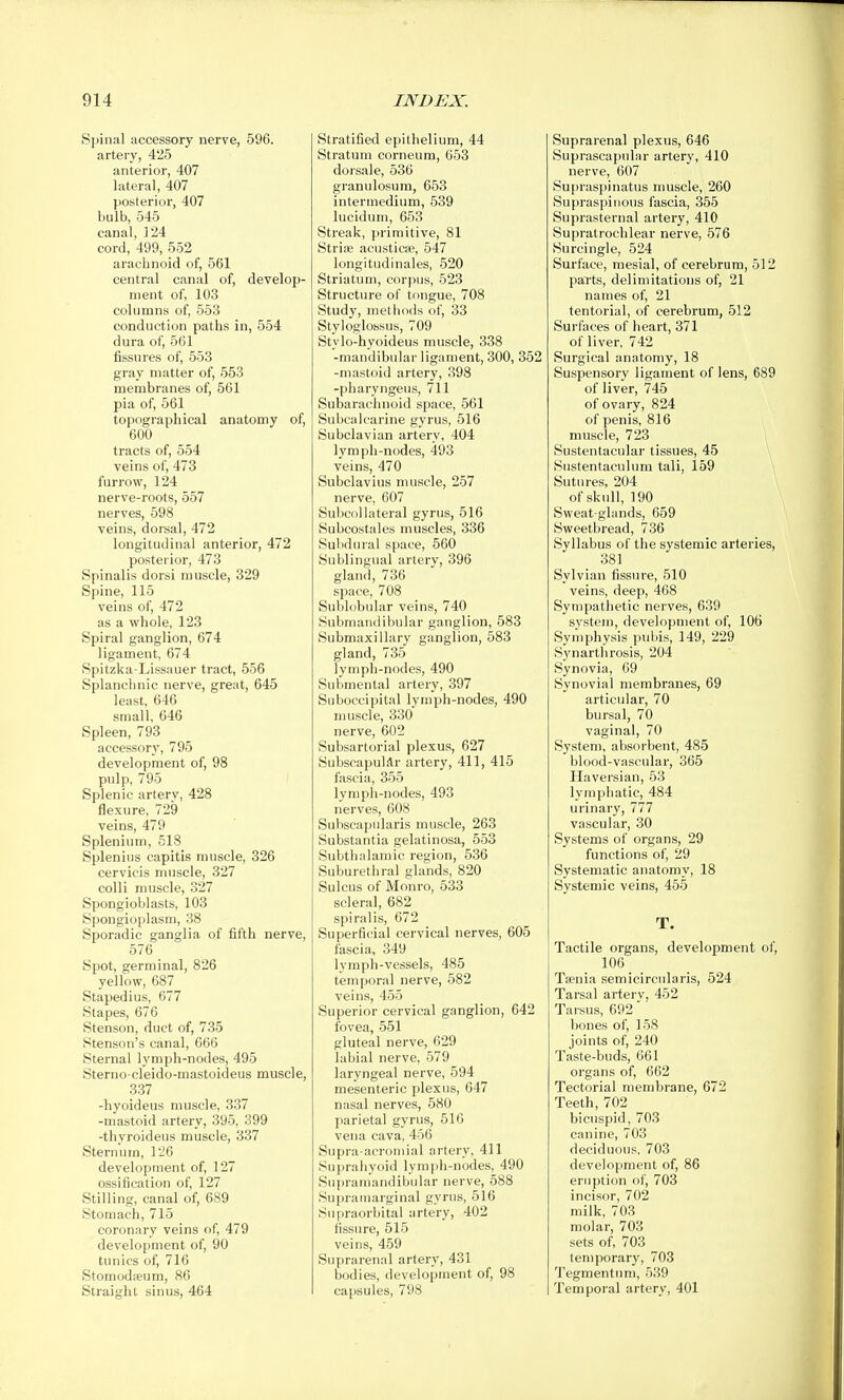 Spinal accessory nerve, 596. artery, 425 anterior, 407 lateral, 407 posterior, 407 bulb, 545 canal, 124 cord, 499, 552 arachnoid of, 561 central canal of, develop- ment of, 103 columns of, 553 conduction paths in, 554 dura of, 561 fissures of, 553 gray matter of, 553 membranes of, 561 pia of, 561 topographical anatomy of, 600 tracts of, 554 veins of, 473 furrow, 124 nerve-roots, 557 nerves, 598 veins, dorsal, 472 longitudinal anterior, 472 posterior, 473 Spinalis dorsi muscle, 329 Spine, 115 veins of, 472 as a whole, 123 Spiral ganglion, 674 ligament, 674 Spitzka-Lissauer tract, 556 Splanchnic nerve, great, 645 least, 646 small, 646 Spleen, 793 accessory, 795 development of, 98 pulp, 795 Splenic artery, 428 flexure, 729 veins, 479 Spleninm, 518 Splenins capitis muscle, 326 cervicis muscle, 327 colli muscle, 327 Spongioblasts, 103 Spongioplasm, 38 Sporadic ganglia of fifth nerve, 576 Spot, germinal, 826 yellow, 687 Stapedius, 677 Stapes, 676 Stenson, duet of, 735 Stenson's canal, 666 Sternal lymph-nodes, 495 Sterno-cleido-mastoideus muscle, 337 -hyoideus muscle, 337 -mastoid artery, 395, 399 -thyroideus muscle, 337 Sternum, 126 development of, 127 ossification of, 127 Stilling, canal of, 689 Stomach, 715 coronary veins of, 479 development of, 90 tunics of, 716 Stomodieum, 86 Straight sinus, 464 Stratified epithelium, 44 Stratum corneura, 653 dorsale, 536 granulosura, 653 intermedium, 539 lucidum, 653 Streak, primitive, 81 Striaa acusticse, 547 longitudinales, 520 Striatum, corpus, 523 Structure of tongue, 708 Study, methods of, 33 Styloglossus, 709 Stylo-hyoideus muscle, 338 -mandibular ligament, 300, 352 -mastoid artery, 398 -pharyngeus, 711 Subarachnoid space, 561 Subcalcarine gyrus, 516 Subclavian artery, 404 lymph-nodes, 493 veins, 470 Subclavius muscle, 257 nerve, 607 Subcollateral gyrus, 516 Subcostales muscles, 336 Subdural space, 560 Sublingual artery, 396 gland, 736 space, 708 Sublobular veins, 740 Submandibular ganglion, 583 Submaxillary ganglion, 583 gland, 735 lymph-nodes, 490 Submental artery, 397 Suboccipital lymph-nodes, 490 muscle, 330 nerve, 602 Subsartorial plexus, 627 Subscapular artery, 411, 415 fascia, 355 lymph-nodes, 493 nerves, 608 Subscapularis muscle, 263 Substantia gelatinosa, 553 Subthalamic region, 536 Suburethral glands, 820 Sulcus of Monro, 533 scleral, 682 spiralis, 672 Superficial cervical nerves, 605 fascia, 349 lymph-vessels, 485 temporal nerve, 582 veins, 455 Superior cervical ganglion, 642 fovea, 551 gluteal nerve, 629 labial nerve, 579 laryngeal nerve, 594 mesenteric plexus, 647 nasal nerves, 580 parietal gyrus, 516 vena cava, 456 Supra-acroniial artery, 411 Suprahyoid lymph-nodes, 490 Supraraandibular nerve, 588 Supramarginal gyrus, 516 Supraorbital artery, 402 fissure, 515 veins, 459 Suprarenal artery, 431 bodies, development of, 98 capsules, 798 Suprarenal plexus, 646 Suprascapular artery, 410 nerve, 607 Supraspinatus muscle, 260 Supraspinous fascia, 355 Suprasternal artery, 410 Supratrochlear nerve, 576 Surcingle, 524 Surface, mesial, of cerebrum, 512 parts, delimitations of, 21 names of, 21 tentorial, of cerebrum, 512 Surfaces of heart, 371 of liver, 742 Surgical anatomy, 18 Suspensory ligament of lens, 689 of liver, 745 of ovary, 824 of penis, 816 muscle, 723 Sustentacular tissues, 45 \ Sustentaculum tali, 159 Sutures, 204 of skull, 190 Sweat-glands, 659 Sweetbread, 736 Syllabus of the systemic arteries, 381 Sylvian fissure, 510 veins, deep, 468 Sympathetic nerves, 639 system, development of, 106 Symphysis pubis, 149, 229 Synarthrosis, 204 Synovia, 09 Synovial membranes, 69 articular, 70 bursal, 70 vaginal, 70 System, absorbent, 485 blood-vascular, 365 Haversian, 53 lymphatic, 484 urinary, 777 vascular, 30 Systems of organs, 29 functions of, 29 Systematic anatomy, 18 Systemic veins, 455 T. Tactile organs, development of, 106 Ta;nia semicircularis, 524 Tarsal arterv. 452 Tarsus, 692' bones of, 158 joints of, 240 Taste-buds, 661 organs of, 662 Tectorial luembrane, 672 Teeth, 702 bicuspid, 703 canine, 703 deciduous, 703 development of, 86 eruption of, 703 incisor, 702 milk, 703 molar, 703 sets of, 703 temporary, 703 Tegmentum, 539 Temporal artery, 401