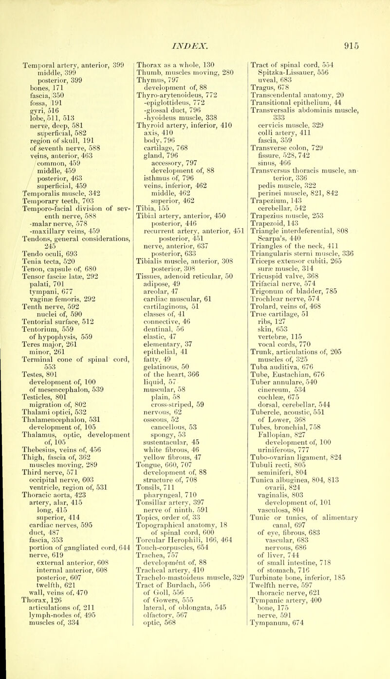 Temporal artery, anterior, 399 middle, 399 posterior, 399 bones, 171 fascia, 350 fossa, 191 gyri, 516 lobe, 511, 513 nerve, deep, 581 superficial, 582 region of skull, 191 of seventh nerve, 588 veins, anterior, 463 common, 459 middle, 459 posterior, 463 superficial, 459 Tem[}oralis muscle, 342 Temporary teeth, 703 Temporo-facial division of sev- enth nerve, 588 -malar nerve, 578 -maxillary veins, 459 Tendons, general considerations, 245 Tendo oculi, 693 Tenia tecta, 520 Tenon, capsule of, 680 Tensor fasci;e latee, 292 palati, 701 tympani, 677 vaginae femoris, 292 Tenth nerve, 592 nuclei of, 590 Tentorial surface, 512 Tentorium, 559 of hypophysis, 559 Teres major, 261 minor, 261 Terminal cone of spinal cord, 553 Testes, 801 development of, 100 of mesencephalon, 539 Testicles, 801 migration of, 802 Thalami optici, 532 Thalamencephalon, 531 development of, 105 Thalamus, optic, development of, 105 Thebesius, veins of, 456 Thigh, fascia of, 362 muscles moving, 289 Third nerve, 571 occipital nerve, 603 ventricle, region of, 531 Thoracic aorta, 423 artery, alar, 415 long, 415 superior, 414 cardiac nerves, 595 duct, 487 fascia, 353 portion of gangliated cord, 644 nerve, 619 external anterior, 608 internal anterior, 608 posterior, 607 twelfth, 621 wall, veins of, 470 Thorax, 126 aiticulations of, 211 lymph-nodes of, 495 muscles of, 334 Thorax as a whole, 130 Thumb, muscles moving, 280 Thymus, 797 development of, 88 Thyro-arytenoideus, 772 -epiglottidens, 772 -glossal duct, 796 -hyoideus muscle, 338 Thyroid artery, inferior, 410 axis, 410 body,796 cartilage, 768 gland, 796 accessory, 797 development of, 88 isthmus of, 796 veins, inferior, 462 middle, 462 superior, 462 Tibia, 155 Tibial artery, anterioi-, 450 posterior, 446 recurrent artery, anterior, 451 posterior, 451 nerve, anterior, 637 posterior, 633 Tibialis muscle, anterior, 308 posterior, 308 Tissues, adenoid reticular, 50 adipose, 49 areolar, 47 cardiac muscular, 61 cartilaginous, 51 classes of, 41 connective, 46 dentinal, 56 elastic, 47 elementary, 37 epithelial, 41 fatty, 49 gelatinous, 50 of the heart, 366 liquid, 57 muscular, 58 plain, 58 cross-striped, 59 nervous, 62 osseous, 52 cancellous, 53 spongy, 53 sustentacnlar, 45 white fibrous, 46 yellow fibrous, 47 Tongue, 660, 707 development of, 88 structure of, 708 Tonsils, 711 pharyngeal, 710 Tonsillar artery, 397 nerve of ninth. 591 Topics, order of, 33 Topographical anatomy, 18 of spinal cord, 600 Torcular Herophiii, 166, 464 Touch-corpuscles, 654 Trachea, 757 development of, 88 Tracheal artery, 410 Trachelo-mastoidens muscle, 329 Tract of Burdach, 556 of Goll, 556 of Crowers, 555 lateral, of oblongata, 545 olfactory, 567 optic, 568 Tract of spinal cord, 554 Spitzka-Lissauer, 556 uveal, 683 Tragus, 678 Transcendental anatomy, 20 Transitional epithelium, 44 Transversalis abdominis muscle, 333 cervicis muscle, 329 colli artery, 411 fascia, 359 Transverse colon, 729 fissure, 528, 742 sinus, 466 Transversus thoracis muscle, an- terior, 336 pedis muscle, 322 perinei muscle, 821, 842 Trapezium, 143 cerebellar, 542 Trapezius muscle, 253 Trapezoid, 143 Triangle interdeferential, 808 Scarpa's, 440 Triangles of the neck, 411 Triangularis sterni muscle, 336 Triceps extensor cubiti, 265 sune muscle, 314 Tricuspid valve, 368 Trifacial nerve, 574 Trigonum of bladder, 785 Trochlear nerve, 574 Trolard, veins of, 468 True cartilage, 51 ribs, 127 skin, 653 vertebrae, 115 vocal cords, 770 Trunk, articulations of, 205 muscles of, 325 Tuba auditiva, 676 Tube, Eustachian, 676 Tuber annulare, 540 cinereum, 534 cochleae, 675 dorsal, cerebellar, 544 Tubercle, acoustic, 551 of Lower, 368 Tubes, bronchial, 758 Fallopian, 827 development of, 100 uriniferous, 777 Tubo-ovarian ligament, 824 Tubuli recti, 805 seminiferi, 804 Tunica albuginea, 804, 813 ovarii, 824 vaginalis, 803 development of, 101 vasculosa, 804 Tunic or tunics, of alimentary canal, 697 of eye, fibrous, 683 vascular, 683 nervous, 686 of liver, 744 of small intestine, 718 of stomach, 716 Turbinate bone, inferior, 185 Twelfth nerve, 597 thoracic nerve, 621 Tympanic artery, 400 bone, 175 nerve, 591 Tympanum, 674