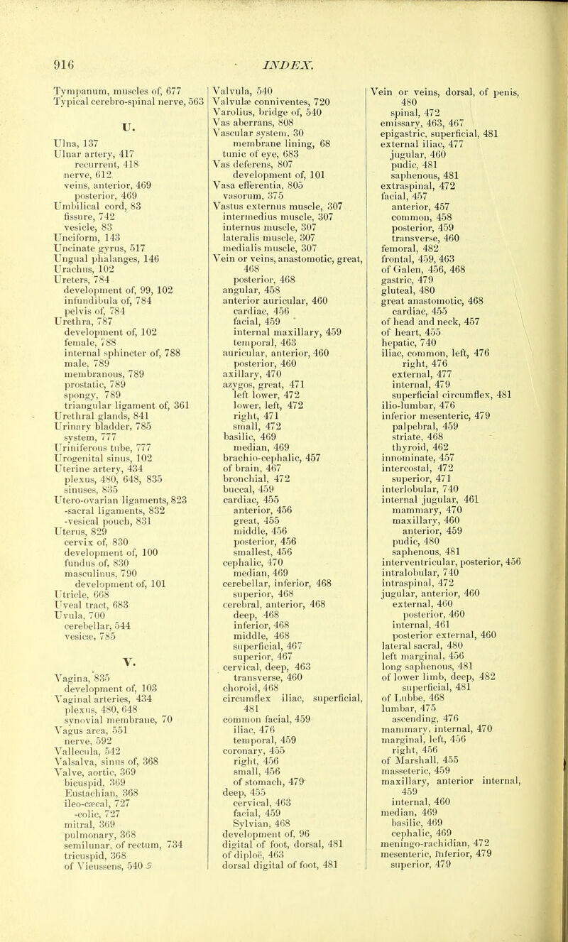 Tympanum, muscles of, 677 Typical cerebro-spinal nerve, 563 U. Ulna, 137 Ulnar artery, 417 recurrent, 418 nerve, 612 veins, anterior, 469 posterior, 469 Umbilical cord, 83 fissure, 742 vesicle, 83 Unciform, 143 Uncinate gyrus, 517 Ungual phalanges, 146 Urachus, 102 Ureters, 784 development of, 99, 102 infundibula of, 784 pelvis of, 784 Urethra, 787 development of, 102 female, 788 internal sphincter of, 788 male, 789 membranous, 789 prostatic, 789 spongy, 789 triangular ligament of, 361 Urethral glands, 841 Urinary bladder, 785 system, 777 Uriniferous tube, 777 Urogenital sinus, 102 Uterine artery, 434 plexus, 480, 648, 835 sinuses, 835 Utero-ovarian ligaments, 823 -sacral ligaments, 832 -vesical pouch, 831 Uterus, 829 cervix of, 830 development of, 100 fundus of, 830 masculinus, 790 development of, 101 Utricle, 668 Uveal tract, 683 Uvula, 700 cerebellar, 544 vesicae, 785 V. Vagina, 835 development of, 103 Vaginal arteries, 434 plexus, 480, 648 synovial membrane, 70 Vagus area, 551 nerve, 592 Vallecula, 542 Valsalva, sinus of, 368 Valve, aortic, 369 bicuspid, 369 Eustachian, 368 ileo-oecal, 727 -colic, 727 mitral, 369 pulmonary, 368 semilunar, of rectum, 734 tricuspid, 368 of Vieussens, 540 5 Valvula, 540 Valvuloe conniventes, 720 Varolius, bridge of, 540 Vas aberrans, 808 Vascular system, 30 membrane lining, 68 tunic of eye, 683 Vas deferens, 807 development of, 101 Vasa efierentia, 805 vasorum, 375 Vastus externus muscle, 307 intermedius muscle, 307 internus muscle, 307 lateralis muscle, 307 medialis muscle, 307 Vein or veins, anastomotic, great, 468 posterior, 468 angular, 458 anterior auricular, 460 cardiac, 456 facial, 459 internal maxillary, 459 temporal, 463 auricular, anterior, 460 posterior, 460 axillary, 470 azvgos, great, 471 left lower, 472 lower, left, 472 right, 471 small, 472 basilic, 469 median, 469 brachio-cephalic, 457 of brain, 467 bronchial, 472 buccal, 459 cardiac, 455 anterior, 456 great, 455 middle, 456 posterior, 456 smallest, 456 cephalic, 470 median, 469 cerebellar, inferior, 468 superior, 468 cerebral, anterior, 468 deep, 468 inferior, 468 middle, 468 superficial, 467 superior, 467 cervical, deep, 463 transverse, 460 choroid, 468 circumflex iliac, superficial, 481 common facial, 459 iliac, 476 temporal, 459 coronary, 455 right, 456 small, 456 of stomach, 479' deep, 455 cervical, 463 facial, 459 Sylvian, 468 development of, 96 digital of foot, dorsal, 481 of diploe, 463 dorsal digital of foot, 481 Vein or veins, dorsal, of penis, 480 spinal, 472 emissary, 463, 467 epigastric, superficial, 481 external iliac, 477 jugular, 460 pudic, 481 saphenous, 481 extraspinal, 472 facial, 457 anterior, 457 common, 458 posterior, 459 transverse, 460 femoral, 482 frontal, 459, 463 of Galen, 456, 468 gastric, 479 gluteal, 480 \ great anastomotic, 468 cardiac, 455 of head and neck, 457 of heart, 455 hepatic, 740 iliac, common, left, 476 right, 476 external, 477 internal, 479 superficial circumflex, 481 ilio-lumbar, 476 inferior mesenteric, 479 palpebral, 459 striate, 468 thyroid, 462 innominate, 457 intercostal, 472 superior, 471 interlobular, 740 internal jugular, 461 mammary, 470 maxillarj', 460 anterior, 459 pudic, 480 saphenous, 481 interventricular, posterior, 456 intralobular, 740 intraspinal, 472 jugular, anterior, 460 external, 460 posterior, 460 internal, 461 posterior external, 460 lateral sacral, 480 left marginal, 456 long saphenous, 481 of lower limb, deep, 482 superficial, 48l of Lubbe, 468 lumbar, 475 ascending, 476 mammary, internal, 470 marginal, left, 456 right, 456 of Marshall, 455 masseteric, 459 maxillarv, anterior internal, 459  internal, 460 median, 469 basilic, 469 cephalic, 469 meningo-rachidian, 472 mesenteric, Inferior, 479 superior, 479
