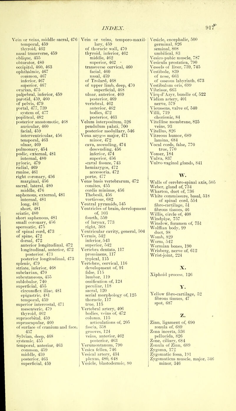 9lf Vein or veins, middle sacral, 476 temporal, 459 thyroid, 462 nasal transverse, 459 oblique, 455 obturator, 480 occipitiil, 460, 463 ophthalmic, 467 common, 467 inferior, 467 superior, 467 ovarian, 475 palpebral, inferior, 459 pa)-otid, 459, 460 of pelvis, 479 portal, 477, 739 system of, 477 popliteal, 482 posterior anastomotic, 468 auricular, 460 facial, 459 interventricular, 456 temporal, 463 ulnar, 469 pulmonary, 454 pudic, external, 481 internal, 480 pyloric, 479 radial, 469 ranine, 461 right coronary, 456 marginal, 456 sacral, lateral, 480 middle, 476 saphenous, external, 481 internal, 481 long, 481 short, 481 sciatic, 480 short saphenous, 481 small coronary, 456 spermatic, 475 of spinal cord, 473 of spine, 472 dorsal, 472 anterior longitudinal, 472 longitudinal, anterior, 472 posterior. 478 posterior longitudinal, 473 splenic, 479 striate, inferior, 468 subclavian, 470 subcutaneous, 455 sublobuliir, 740 superficial, 455 circumflex iliac, 481 epigastric, 481 temporal, 459 superior intercostal, 471 mesenteric, 479 thyroid, 4(52 supraorbital, 459 suprascapular, 460 of surface of cranium and face, 457 Sylvian, deep, 468 systemic, 455 temporal, anterior, 463 common, 459 middle, 459 posterior, 463 superficial, 459 Vein or veins, temporo-maxil- lary, 459 of thoracic wall, 470 thyroid, inferior, 462 middle, 462 superior, 462 ■ transverse cervical, 460 facial, 460 nasal, 459 of Trolard, 468 of upper limb, deep, 470 superficial, 468 ulnar, anterior, 469 posterior, 469 vertebral, 462 anterior, 462 bodies, 472 posterior, 463 Velum interpositum, 526 pendulum jialati, 700 posterior medullary, 546 Vena azygos major, 471 minor, 472 cava, ascending, 474 descending, 456 inferior, 474 superior, 456 -cava! fissure, 743 hemiazygos, 472 accessorla, 472 portje, 477 Vense basis vertebrarum, 472 comites, 455 cordis minimae, 456 Tliebesii, 456 vorticosie, 682 Ventral pyramids, 545 Ventricles of brain, development of, 103 fourth, 550 of larvnx, 773 right, 368 Ventricular cavity, general, 504 Vermis, 542 inferior, 543 superior, 542 Vertel)ra dentata, 117 prominens, 117 typical, 115 VertebrEe, cervical, 116 development of, 91 false, 115 lumliar, 119 ossification of, 124 peculiar, 118 sacral, 120 serial morphology of, 125 thoracic, 117 true, 115 Vertebral artery, 406 bodies, veins of 472 coluirm, 115 articulations of, 205 fascia, 358 grooves, 124 veins, anterior, 462 posterior, 463 Verumontanum, 790 Vesica fellea, 746 Vesical arterv, 434 plexus, 480, 648 Vesicle, blastodermic, 80 \'esicle, encephalic, 500 germinal, 826 seminal, 808 umbilical, 83 Vesico-pubic muscle, 787 Vesicula prostatica, 790 Vessels of liver, 739, 745 Vestibule, 839 of nose, 663 of osseous labyrinth, 673 Vestibulnm oris, 699 Vibrissse, 663 Vicq-d'Azyr, bundle of, 522 Vidian ai tery, 401 nerve, 579 Vieussens, valve of, 540 Villi, 719 chorionic, 84 Vitelline membrane, 825 veins, 93 Vitellus, 826 Vitreous humor, 689 lamina, 684 Vocal cords, false, 770 true, 770 Vomer, 184 Vulva, 837 Vulvo-vaginal glands, 841 W. Walls of cerebro-spinal axis, 505 Weber, gland of, 734 Wharton, duct of, 736 White commissure, basal, 518 of spinal cord, 554 fibro-cartilage, 51 fibrous tissues, 46 Willis, circle of, 408 Wind pi I le, 757 Winslow, foramen of, 751 Wolflian bodv, 99 duct, 98 Womb, 829 Worm, 542 Wormian bones, 190 Wrisberg, nerve of, 612 Wrist-joint, 224 X. Xiphoid process, 126 Y. Yellow fibro-cartilage, 52 fibrous tissues, 47 spot, 687 Z. Zinn, ligament of, 690 zonula of, 689 Zona incerta, 536 pellucida, 826 Zone, ciliarv, 684 Zonula of Zinn, 680 Zygoma, 172 Zygomatic fossa, 191 Zygomaticus muscle, major, 346 minor, 346