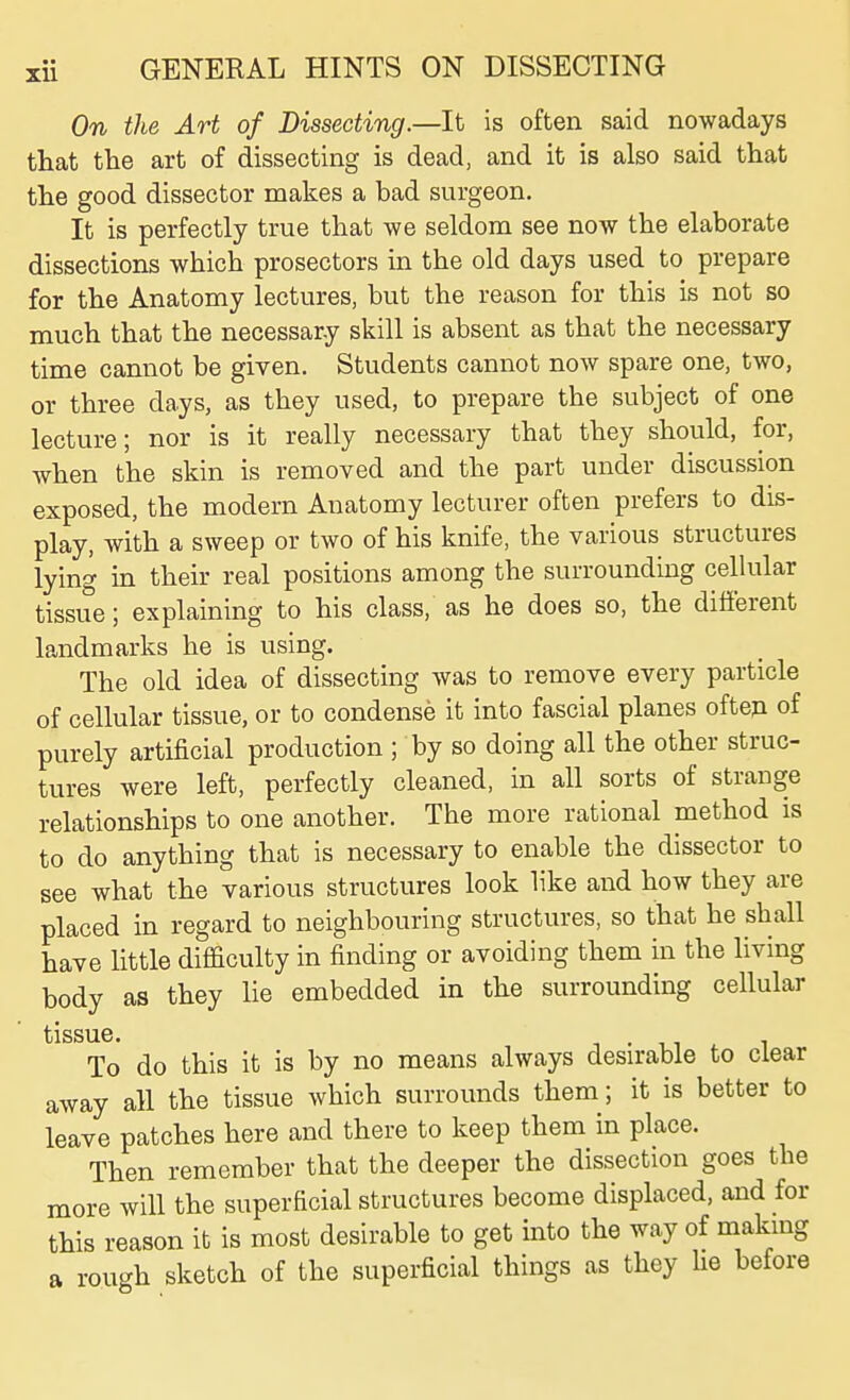 On the Art of Dissecting.—It is often said nowadays that the art of dissecting is dead, and it is also said that the good dissector makes a bad surgeon. It is perfectly true that we seldom see now the elaborate dissections which prosectors in the old days used to prepare for the Anatomy lectures, but the reason for this is not so much that the necessary skill is absent as that the necessary time cannot be given. Students cannot now spare one, two, or three days, as they used, to prepare the subject of one lecture; nor is it really necessary that they should, for, Avhen the skin is removed and the part under discussion exposed, the modern Anatomy lecturer often prefers to dis- play, with a sweep or two of his knife, the various structures lying in their real positions among the surrounding cellular tissue; explaining to his class, as he does so, the different landmarks he is using. The old idea of dissecting was to remove every particle of cellular tissue, or to condense it into fascial planes often of purely artificial production ; by so doing all the other struc- tures were left, perfectly cleaned, in all sorts of strange relationships to one another. The more rational method is to do anything that is necessary to enable the dissector to see what the various structures look like and how they are placed in regard to neighbouring structures, so that he shall have little difficulty in finding or avoiding them in the living body as they lie embedded in the surrounding cellular To do this it is by no means always desirable to clear away all the tissue which surrounds them; it is better to leave patches here and there to keep them in place. Then remember that the deeper the dissection goes the more will the superficial structures become displaced, and for this reason it is most desirable to get into the way of makmg a rough sketch of the superficial things as they He before