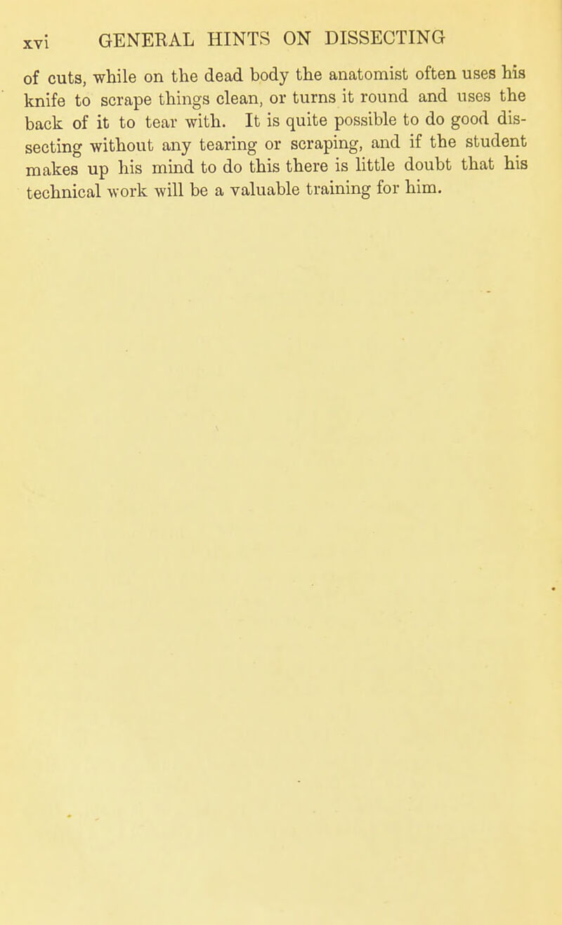 of cuts, while on the dead body the anatomist often uses his knife to scrape things clean, or turns it round and uses the back of it to tear with. It is quite possible to do good dis- secting without any tearing or scraping, and if the student makes up his mind to do this there is httle doubt that his technical work will be a valuable training for him.