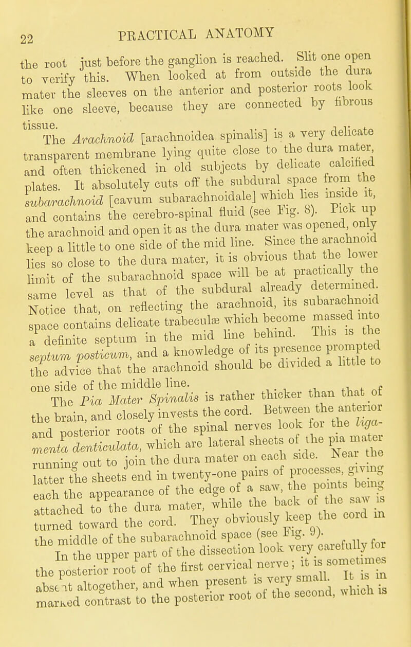 the root iust before the ganglion is reached. SHt one open to verify this. When looked at from outside the dura mater the sleeves on the anterior and posterior I'oots look like one sleeve, because they are connected by fibrous tissue • The Arachnoid [arachnoidea spinalis] is a very delicate transparent membrane lying quite close to the dura mater and often thickened in old subjects by delicate calcified plates. It absolutely cuts off the subdural space from the subarachnoid [cavum subarachnoidalej which lies inside it and contains the cerebro-spinal fluid (see Fig. 8). Pick up the arachnoid and open it as the dura mater was opened on y keep a little to one side of the mid line. Smce the arachnoid nes'so close to the dura mater, it is obvious tbat the lower hmit of the subarachnoid space will be at practically the ame level as that of the subdural already determined. N^ice that, on reflecting the arachnoid, its subarachnoid fpace contains delicate trabecule which become ma^ed int a definite septum in the mid hue behmd. This is he seX^n postiLm, and a knowledge of its presence prompted the advice that the arachnoid should be divided a httle to nnp side of the middle line. . e The P« Spinalis is rather thicker than that o the brain, and closely invests the cord. Betwe-th — and posterior roots of the spinal nerves look foi the tiga Zll denticulate, which are lateral ^l^-ts of the p^a mate runninff out to join the dura mater on each side. >leai me atte the sheets end in twenty-one pairs of processes g.va>g each the appearance of the edge of a saw, the pomts ben,g taohtd tfthe dura mater^ -^ile the back of the s w . turned toward the cord. They obviously keep the the middle of the subarachnoid space (see ing. J). In the upper part of the dissection look very careful y for the posterior'^oot'^ot the first cervical nerve it is sometime^