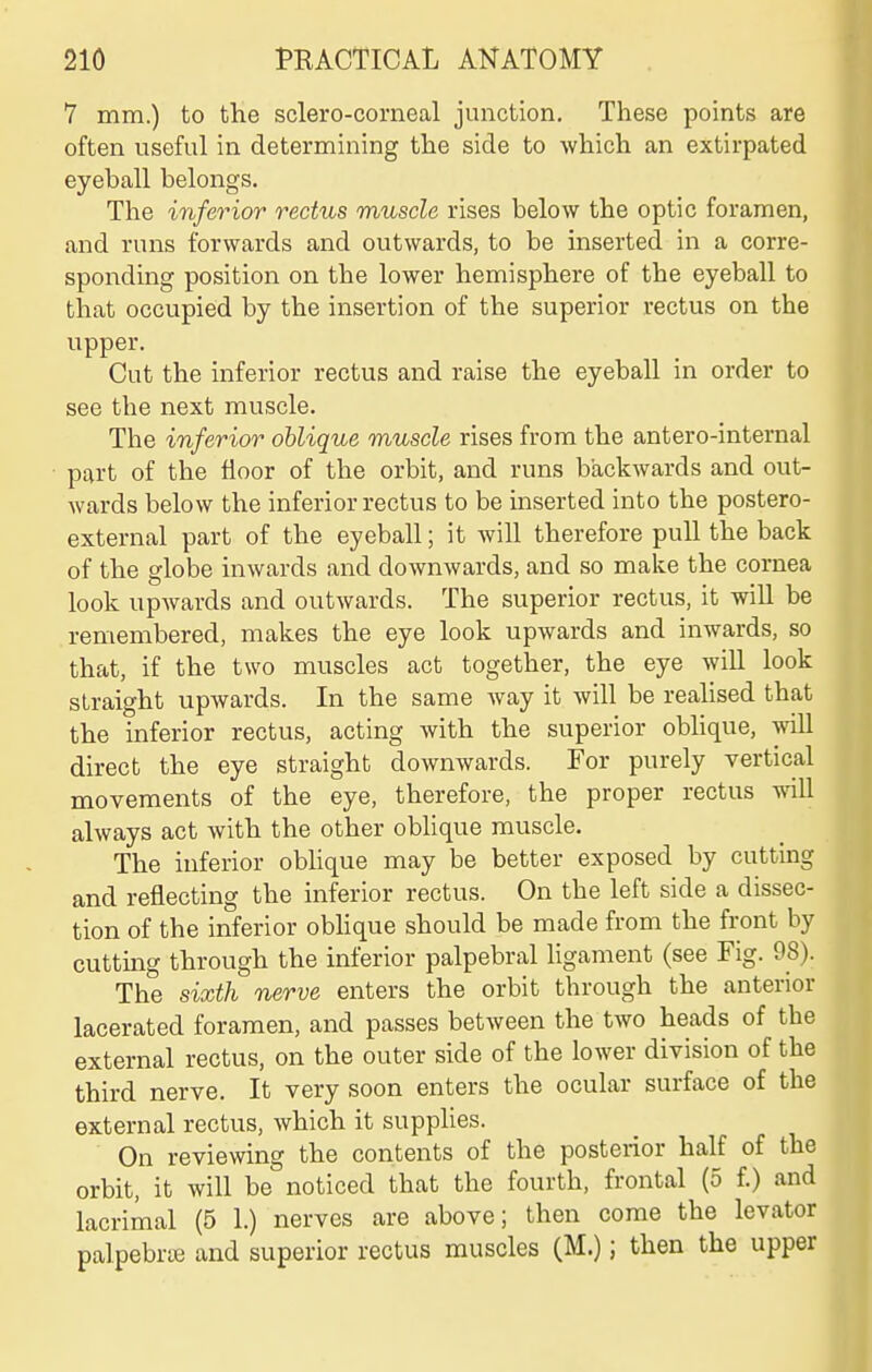 7 mm.) to the sclero-corneal junction. These points are often useful in determining the side to which an extirpated eyeball belongs. The inferior rectus muscle rises below the optic foramen, and runs forwards and outwards, to be inserted in a corre- sponding position on the lower hemisphere of the eyeball to that occupied by the insertion of the superior rectus on the upper. Cut the inferior rectus and raise the eyeball in order to see the next muscle. The inferior oblique muscle rises from the antero-internal part of the floor of the orbit, and runs backwards and out- wards below the inferior rectus to be inserted into the postero- external part of the eyeball; it will therefore pull the back of the globe inwards and downwards, and so make the cornea look upwards and outwards. The superior rectus, it will be remembered, makes the eye look upwards and inwards, so that, if the two muscles act together, the eye will look straight upwards. In the same way it will be realised that the inferior rectus, acting with the superior obhque, will direct the eye straight downwards. For purely vertical movements of the eye, therefore, the proper rectus will always act with the other obhque muscle. The inferior obhque may be better exposed by cutting and reflecting the inferior rectus. On the left side a dissec- tion of the inferior obhque should be made from the front by cuttmg through the inferior palpebral ligament (see Fig. 98). The sixth nerve enters the orbit through the anterior lacerated foramen, and passes between the two heads of the external rectus, on the outer side of the lower division of the third nerve. It very soon enters the ocular surface of the external rectus, which it supplies. On reviewing the contents of the posterior half of the orbit, it will be noticed that the fourth, frontal (5 f.) and lacrimal (5 1.) nerves are above; then come the levator palpebrie and superior rectus muscles (M.); then the upper