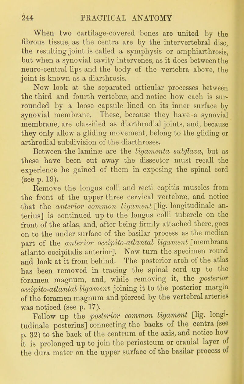 When two cartilage-covered bones are united by the fibrous tissue, as the centra are by the intervertebral disc, the resulting joint is called a symphysis or amphiarthrosis, but when a synovial cavity intervenes, as it does between the neuro-central lips and the body of the vertebra above, the joint is known as a diarthrosis. Now look at the separated articular processes between the third and fourth vertebrae, and notice how each is sur- rounded by a loose capsule lined on its inner surface by synovial membrane. These, because they have a synovial membrane, are classified as diarthrodial joints, and, because they only allow a gliding movement, belong to the gliding or arthrodial subdivision of the diarthroses. Between the laminae are the ligamenta suhflava, but as these have been cut away the dissector must recall the experience he gained of them in exposing the spinal cord (see p. 19). Remove the longus colh and recti capitis muscles from the front of the upper three cervical vertebrse, and notice that the anterior common ligament [hg. longitudinale an- terius] is continued up to the longus colli tubercle on the front of the atlas, and, after being firmly attached there, goes on to the under surface of the basilar process as the median part of the anterior occipito-atlantal ligament [membrana atlanto-occipitahs anterior]. Now turn the specimen round and look at it from behind. The posterior arch of the atlas has been removed in tracing the spinal cord up to the foramen magnum, and, Avhile removing it, the posterior occipito-atlantal ligament joining it to the posterior margin of the foramen magnum and pierced by the vertebral arteries was noticed (see p. 17). Follow up the posterior common ligament [Hg. longi- tudinale posterius] connecting the backs of the centra (see p. 32) to the back of the centrum of the axis, and notice how it is prolonged up to join the periosteum or cranial layer of the dura mater on the upper surface of the basilar process of