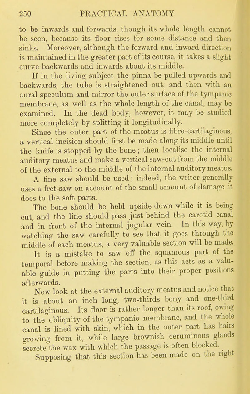 to be inwards and forwards, though its whole length cannot be seen, because its floor rises for some distance and then sinks. Moreover, although the forward and inward direction is maintained in the greater part of its course, it takes a slight curve backwards and inwards about its middle. If in the living subject the pinna be pulled upwards and backwards, the tube is straightened out, and then with an aural speculum and mirror the outer surface of the tympanic membrane, as well as the whole length of the canal, may be examined. In the dead body, however, it may be studied more completely by splitting it longitudinally. Since the outer part of the meatus is fibro-cartilaginous, a vertical incision should first be made along its middle until the knife is stopped by the bone; then locaHse the internal auditory meatus and make a vertical saw-cut from the middle of the external to the middle of the internal auditory meatus. A fine saw should be used; indeed, the writer generally uses a fret-saw on account of the small amount of damage it does to the soft parts. The bone should be held upside down while it is being cut, and the line should pass just behind the carotid canal and in front of the internal jugular vein. In this way, by watching the saw carefully to see that it goes through the middle of each meatus, a very valuable section will be made. It is a mistake to saw off the squamous part of the temporal before making the section, as this acts as a valu- able guide in putting the parts into their proper positions afterwards. Now look at the external auditory meatus and notice that it is about an inch long, two-thirds bony and one-third cartilaginous. Its floor is rather longer than its roof, owing to the obliquity of the tympanic membrane, and the whole canal is lined with skin, which in the outer part has hairs growing from it, while large brownish ceruminous glands secrete the wax with which the passage is often blocked. _ Supposing that this section has been made on the right