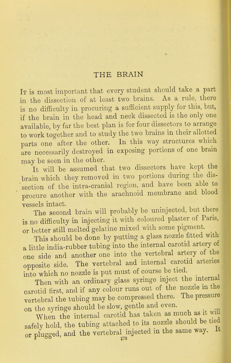 It is most important that every student sliould take a part in tlie dissection of at least two brains. As a rule, there is no difficulty in procuring a sufficient supply for this, but, if the brain in the head and neck dissected is the only one available, by far the best plan is for four dissectors to arrange to work together and to study the two brains in their allotted parts one after the other. In this way structures which are necessarily destroyed in exposing portions of one brain may be seen in the other. It will be assumed that two dissectors have kept the brain which they removed in two portions during the dis- section of the intra-cranial region, and have been able to procure another with the arachnoid membrane and blood vessels intact. The second brain will probably be unmjected, but there is no difficulty in injecting it with coloured plaster of Pans, or better still melted gelatine mixed with some pigment. _ This should be done by putting a glass nozzle fitted with a little india-rubber tubing into the internal carotid artery of one side and another one into the vertebral artery of the opposite side. The vertebral and mternal carotid arteries into which no nozzle is put must of course be tied. Then with an ordinary glass syringe inject the internal carotid first, and if any colour runs out of the nozzle m the vertebral the tubing may be compressed there. The pressure on the syringe should be slow, gentle and even. When the internal carotid has taken as much as it will safely hold, the tubing attached to its nozzle should be tied or plugged, and the vertebral injected in the same way. it