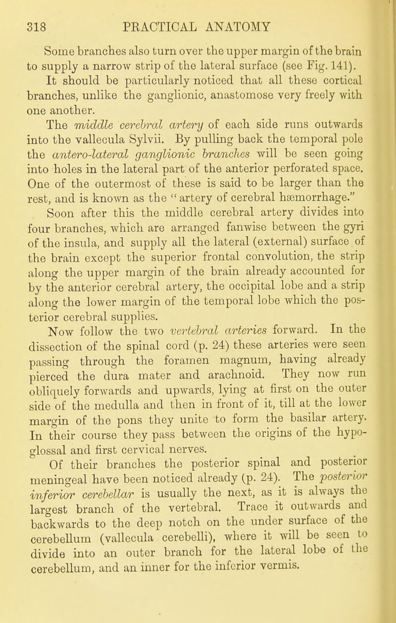 Some branches also turn over the upper margin of the brain to supply a narrow strip of the lateral surface (see Fig. 141). It should be particularly noticed that all these cortical branches, unlike the ganglionic, anastomose very freely with one another. The middle cerebral artery of each side runs outwards into the vallecula Sylvii. By pulling back the temporal pole the antero-lateral ganglionic branches will be seen going into holes in the lateral part of the anterior perforated space. One of the outermost of these is said to be larger than the rest, and is known as the  artery of cerebral hsemorrhage. Soon after this the middle cerebral artery divides into four branches, which are arranged fanwise between the gyri of the insula, and supply all the lateral (external) surface of the brain except the superior frontal convolution, the strip along the upper margin of the brain already accounted for by the anterior cerebral artery, the occipital lobe and a strip along the lower margin of the temporal lobe which the pos- terior cerebral supplies. Now follow the two vertebral arteries forward. In the dissection of the spinal cord (p. 24) these arteries were seen passing through the foramen magnum, having already pierced the dura mater and arachnoid. They now run obliquely forwards and upwards, lying at first on the outer side of the medulla and then in front of it, till at the lower margin of the pons they unite to form the basilar artery. In their course they pass between the origins of the hypo- glossal and first cervical nerves. Of their branches the posterior spinal and posterior meningeal have been noticed already (p. 24). The posterior inferior cerebellar is usually the next, as it is always the largest branch of the vertebral. Trace it outwards and backwards to the deep notch on the under surface of the cerebellum (vallecula cerebelli), where it Avill be seen to divide into an outer branch for the lateral lobe of the cerebellum, and an inner for the inferior vermis.