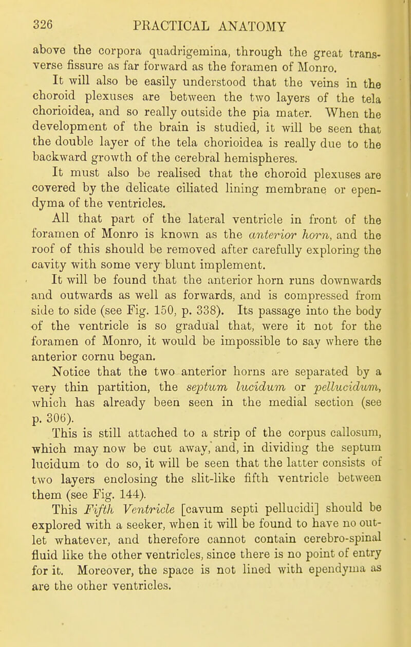 above the corpora quadrigemina, through the great trans- verse fissure as far forward as the foramen of Monro. It will also be easily understood that the veins in the choroid plexuses are between the two layers of the tela chorioidea, and so really outside the pia mater. When the development of the brain is studied, it will be seen that the double layer of the tela chorioidea is really due to the backward growth of the cerebral hemispheres. It must also be realised that the choroid plexuses are covered by the delicate ciliated lining membrane or epen- dyma of the ventricles. All that part of the lateral ventricle in front of the foramen of Monro is known as the anterior horn, and the roof of this should be removed after carefully exploring the cavity with some very blunt implement. It will be found that the anterior horn runs downwards and outwards as well as forwards, and is compressed from side to side (see Fig. 150, p. 338). Its passage into the body of the ventricle is so gradual that, were it not for the foramen of Monro, it would be impossible to say where the anterior cornu began. Notice that the two anterior horns are separated by a very thin partition, the septum lucidum or pellucidum, which has already been seen in the medial section (see p. 306). This is still attached to a strip of the corpus callosum, which may now be cut away, and, in dividing the septum lucidum to do so, it will be seen that the latter consists of two layers enclosing the slit-like fifth ventricle between them (see Fig. 144). This Fifth Ventricle [cavum septi pellucidi] should be explored with a seeker, when it will be found to have no out- let whatever, and therefore cannot contain cerebro-spinal fluid like the other ventricles, since there is no point of entry for it. Moreover, the space is not lined with ependyma as are the other ventricles.