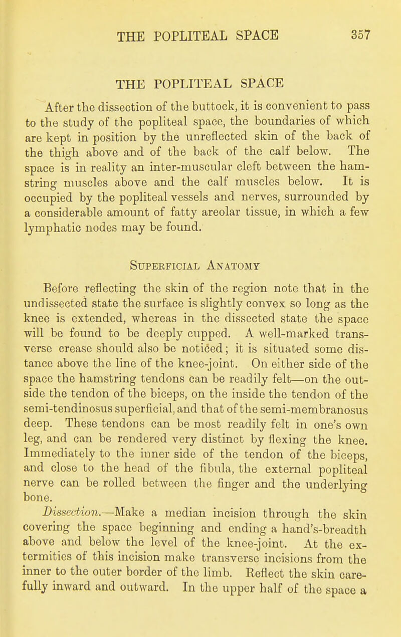 THE POPLITEAL SPACE After tiie dissection of the buttock, it is convenient to pass to the study of the popliteal space, the boundaries of which are kept in position by the unreflected skin of the back of the thiofh above and of the back of the calf below. The space is in reality an inter-muscular cleft between the ham- string muscles above and the calf muscles below. It is occupied by the popliteal vessels and nerves, surrounded by a considerable amount of fatty areolar tissue, in Avhich a few lymphatic nodes may be found. Superficial Anatomy Before reflecting the skin of the region note that in the undissected state the surface is slightly convex so long as the knee is extended, whereas in the dissected state the space will be found to be deeply cupped. A well-marked trans- verse crease should also be noticed; it is situated some dis- tance above the line of the knee-joint. On either side of the space the hamstring tendons can be readily felt—on the out- side the tendon of the biceps, on the inside the tendon of the semi-tendinosus superficial, and that of the semi-membranosus deep. These tendoos can be most readily felt in one's own leg, and can be rendered very distinct by flexing the knee. Immediately to the inner side of the tendon of the biceps, and close to the head of the fibula, the external popliteal nerve can be rolled between the finger and the underlying bone. Dissection.—Make a median incision through the skin covering the space beginning and ending a hand's-breadth above and below the level of the knee-joint. At the ex- termities of this incision make transverse incisions from the inner to the outer border of the limb. Reflect the skin care- fully inward and outward. In the upper half of the space a