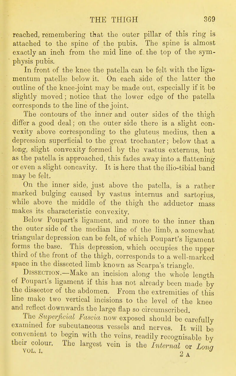 reached, remembering that the outer pillar of this ring is attached to the spine of the pubis. The spine is almost exactly an inch from the mid line of the top of the sym- physis pubis. In front of the knee the patella can be felt with the liga- mentum patellse below it. On each side of the latter the outline of the knee-joint may be made out, especially if it be slightly moved ; notice that the lower edge of the patella corresponds to the line of the joint. The contours of the inner and outer sides of the thigh differ a good deal; on the outer side there is a slight con- vexity above corresponding to the gluteus medius, then a depression superficial to the great trochanter; below that a long, slight convexity formed by the vastus externus, but as the patella is approached, this fades away into a flattening or even a slight concavity. It is here that the ilio-tibial band may be felt. On the inner side, just above the patella, is a rather marked bulging caused by vastus internus and sartorius, while above the middle of the thigh the adductor mass makes its characteristic convexity. Below Poupart's ligament, and more to the inner than the outer side of the median line of the limb, a somewhat triangular depression can be felt, of which Poupart's ligament forms the base. This depression, which occupies the upper third of the front of the thigh, corresponds to a well-marked space in the dissected limb known as Scarpa's triangle. Dissection.—Make an incision along the whole length of Poupart's ligament if this has not already been made by the dissector of the abdomen. From the extremities of this line make two vertical incisions to the level of the knee and reflect downwards the large flap so circumscribed. The Superficial Fascia now exposed should be carefully examined for subcutaneous vessels and nerves. It will be convenient to begin with the veins, readily recognisable by their colour. The largest vein is the Internal or Lona VOL. I. 2 A ^