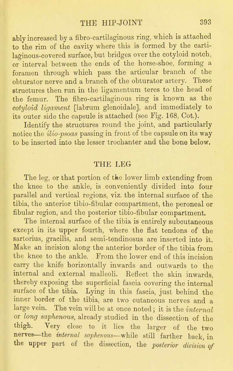 ably increased by a fibro-cartilaginous ring, which is attached to the rim of the cavity where this is fornned by the carti- laginous-covered surface, but bridges over the cotyloid notch, or interval between the ends of the horse-shoe, forming a foramen through which pass the articular branch of the obturator nerve and a branch of the obturator artery. These structures then run in the ligamentum teres to the head of the femur. The fibro-cartilaginous ring is known as the cotyloid ligament [labrum glenoidale], and immediately to its outer side the capsule is attached (see Fig. 168, Cot.). Identify the structures round the joint, and particularly notice the ilio-psoas passing in front of the capsule on its way to be inserted into the lesser trochanter aud the bone below. THE LEG The leg, or that portion of tke lower limb extending from the knee to the ankle, is conveniently divided into four parallel and vertical regions, viz. the internal surface of the tibia, the anterior tibio-fibular compartment, the peroneal or fibular region, and the posterior tibio-fibular compartment. The internal surface of the tibia is entirely subcutaneous except in its upper fourth, where the flat tendons of the sartorius, gracilis, and semi-tendinosus are inserted into it. Make an incision along the anterior border of the tibia from the knee to the ankle. From the lower end of this incision carry the knife horizontally inwards and outwards to the internal and external malleoli. Reflect the skin inwards, thereby exposing the superficial fascia covermg the internal surface of the tibia. Lying in this fascia, just behind the inner border of the tibia, are two cutaneous nerves and a large vein. The vein will be at once noted; it is the internal or long saphenous, already studied in the dissection of the thigh. Very close to it lies the larger of the two nerves—the internal sopJietious—while still farther back, in the upper part of the dissection, the posterior division of