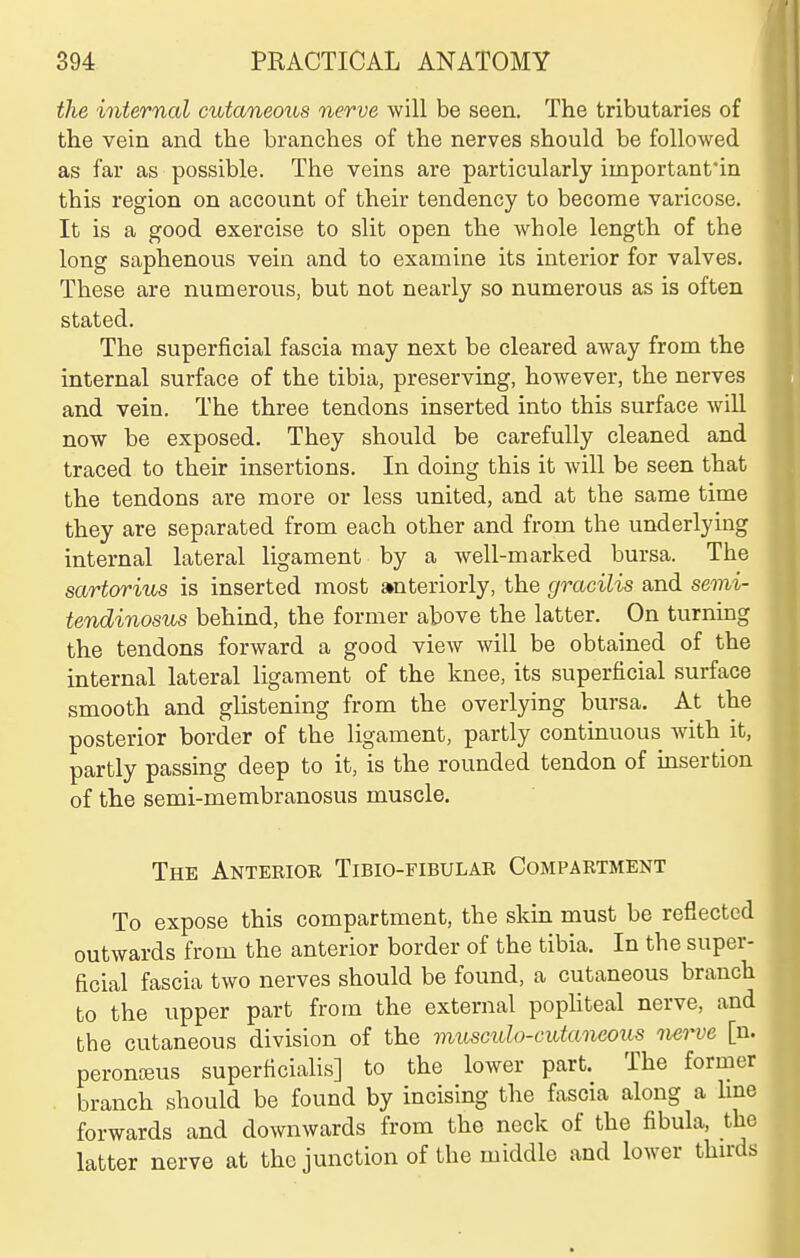 the internal cutaneoits nerve will be seen. The tributaries of the vein and the branches of the nerves should be followed as far as possible. The veins are particularly important'in this region on account of their tendency to become varicose. It is a good exercise to slit open the whole length of the long saphenous vein and to examine its interior for valves. These are numerous, but not nearly so numerous as is often stated. The superficial fascia may next be cleared away from the internal surface of the tibia, preserving, however, the nerves and vein. The three tendons inserted into this surface will now be exposed. They should be carefully cleaned and traced to their insertions. In doing this it will be seen that the tendons are more or less united, and at the same time they are separated from each other and from the underlying internal lateral ligament by a well-marked bursa. The sartorius is inserted most anteriorly, the gracilis and semi- tendinosus behind, the former above the latter. On turning the tendons forward a good view will be obtained of the internal lateral ligament of the knee, its superficial surface smooth and glistening from the overlying bursa. At the posterior border of the ligament, partly continuous with it, partly passing deep to it, is the rounded tendon of insertion of the semi-membranosus muscle. The Antebioe Tibio-fibular Compartment To expose this compartment, the skin must be reflected outwards from the anterior border of the tibia. In the super- ficial fascia two nerves should be found, a cutaneous branch to the upper part from the external popliteal nerve, and the cutaneous division of the viusculo-cutaneoxis nei^e [n. peronJEUs superficialis] to the lower part. The former branch should be found by incising the fascia along a Ime forwards and downwards from the neck of the fibula, the latter nerve at the junction of the middle and lower thu-ds