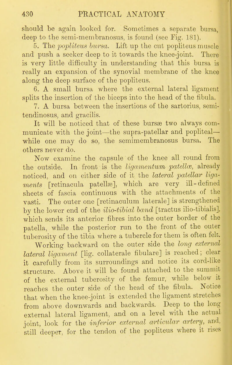 sliould be again looked for. Sometimes a separate bursa, deep to the semi-membranosus, is found (see Fig. 181). 5. The popliteus bursa. Lift up the cut popliteus mii.scle and push a seeker deep to it towards the knee-joint. There is very little difficulty in understanding that this bursa is really an expansion of the synovial membrane of the knee along the deep surface of the popliteus. 6. A small bursa where the external lateral ligament splits the insertion of the biceps into the head of the fibula. 7. A bursa between the insertions of the sartorius, semi- tendinosus, and gracilis. It will be noticed that of these bursse two always com- municate with the joint—-the supra-patellar and popliteal— while one may do so, the semimembranosus bursa. The others never do. Now examine the capsule of the knee all round from the outside. In front is the ligamentum patellcs, already noticed, and on either side of it the lateral piatellar liga- ments [retinacula patellae], which are very ill-defined sheets of fascia continuous with the attachments of the vasti. The outer one [retinaculum laterale] is strengthened by the lower end of the ilio-tihial hand [tractus iho-tibialis], which sends its anterior fibres into the outer border of the patella, while the posterior run to the front of the outer tuberosity of the tibia where a tubercle for them is often felt. Working backward on the outer side the long external lateral ligament [lig. collaterale fibulare] is reached; clear it carefully from its surroundings and notice its cord-like structure. Above it will be found attached to the summit of the external tuberosity of the femur, while below it reaches the outer side of the head of the fibula. Notice that when the knee-joint is extended the ligament stretches from above downwards and backwards. Deep to the long external lateral ligament, and on a level with the actual joint, look for the inferior external articular arteo^, and, still deeper, for the tendon of the popliteus where it rises