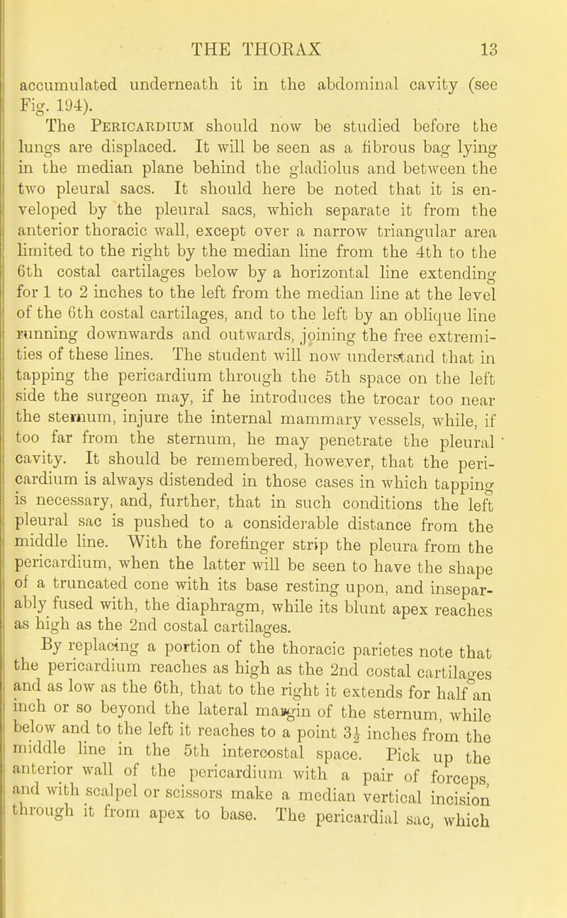 accumulated underneath it in the abdominal cavity (see Fig. 194). The Pericardium should now be studied before the lungs are displaced. It will be seen as a fibrous bag lying in the median plane behind the gladiolus and between the two pleural sacs. It should here be noted that it is en- veloped by the pleural sacs, which separate it from the anterior thoracic wall, except over a narrow triangular area limited to the right by the median line from the 4th to the 6th costal cartilages below by a horizontal line extending for 1 to 2 inches to the left from the median line at the level of the 0th costal cartilages, and to the left by an oblique line running downwards and outwards, joining the free extremi- ties of these hues. The student will now understand that in tapping the pericardium through the 5th space on the left side the surgeon may, if he introduces the trocar too near the sternum, injure the internal mammary vessels, while, if too far from the sternum, he may penetrate the pleural ' cavity. It should be remembered, however, that the peri- cardium is always distended in those cases in which tappino- is necessary, and, further, that in such conditions the left pleural sac is pushed to a considej-able distance from the middle hne. With the forefinger strip the pleura from the pericardium, when the latter will be seen to have the shape of a truncated cone with its base resting upon, and insepar- ably fused with, the diaphragm, while its blunt apex reaches as high as the 2nd costal cartilages. By replacing a portion of the thoracic parietes note that the pericardium reaches as high as the 2nd costal cartilao-es and as low as the 6th, that to the right it extends for halflin inch or so beyond the lateral masgin of the sternum, while below and to the left it reaches to a point 3^ inches from the middle line in the 5th intercostal space. Pick up the anterior wall of the pericardium with a pair of forceps and with scalpel or scissors make a median vertical incision through it from apex to base. The pericardial sac, which