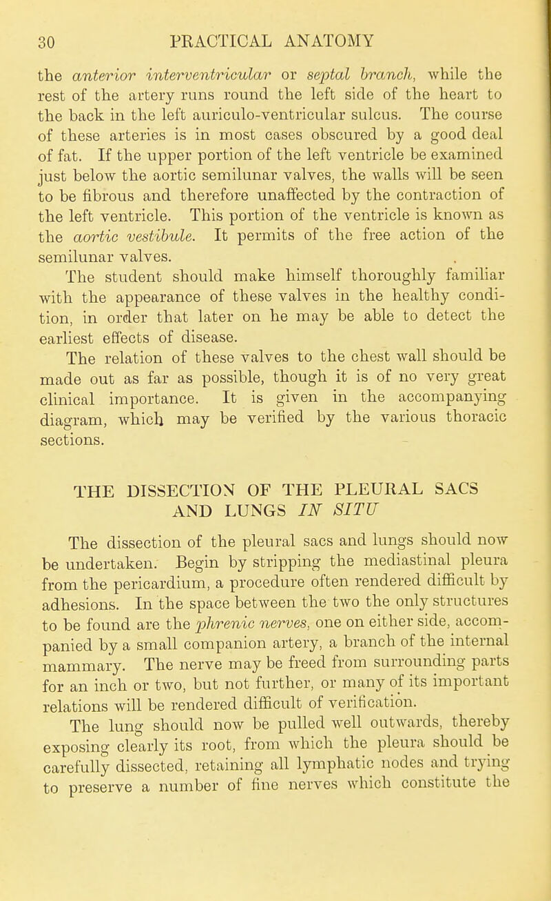 the anterior interventricular or septal branch, while the rest of the artery runs round the left side of the heart to the back in the left auriculo-ventricular sulcus. The course of these arteries is in most cases obscured by a good deal of fat. If the upper portion of the left ventricle be examined just below the aortic semilunar valves, the walls will be seen to be fibrous and therefore unaffected by the contraction of the left ventricle. This portion of the ventricle is known as the aortic vestibule. It permits of the free action of the semilunar valves. The student should make himself thoroughly famihar with the appearance of these valves in the healthy condi- tion, in order that later on he may be able to detect the earliest effects of disease. The relation of these valves to the chest wall should be made out as far as possible, though it is of no very great clinical importance. It is given in the accompanying diagram, which may be verified by the various thoracic sections. THE DISSECTION OF THE PLEURAL SACS AND LUNGS IN SITU The dissection of the pleural sacs and lungs should now be undertaken. Begin by stripping the mediastinal pleura from the pericardium, a procedure often rendered difficult by adhesions. In the space between the two the only structures to be found are the phrenic nerves, one on either side, accom- panied by a small companion artery, a branch of the internal mammary. The nerve may be freed from surrounding parts for an inch or two, but not further, or many of its important relations will be rendered difficult of verification. The lung should now be pulled well outwards, thereby exposing clearly its root, from which the pleura should be carefully dissected, retaining all lymphatic nodes and trying to preserve a number of fine nerves which constitute the