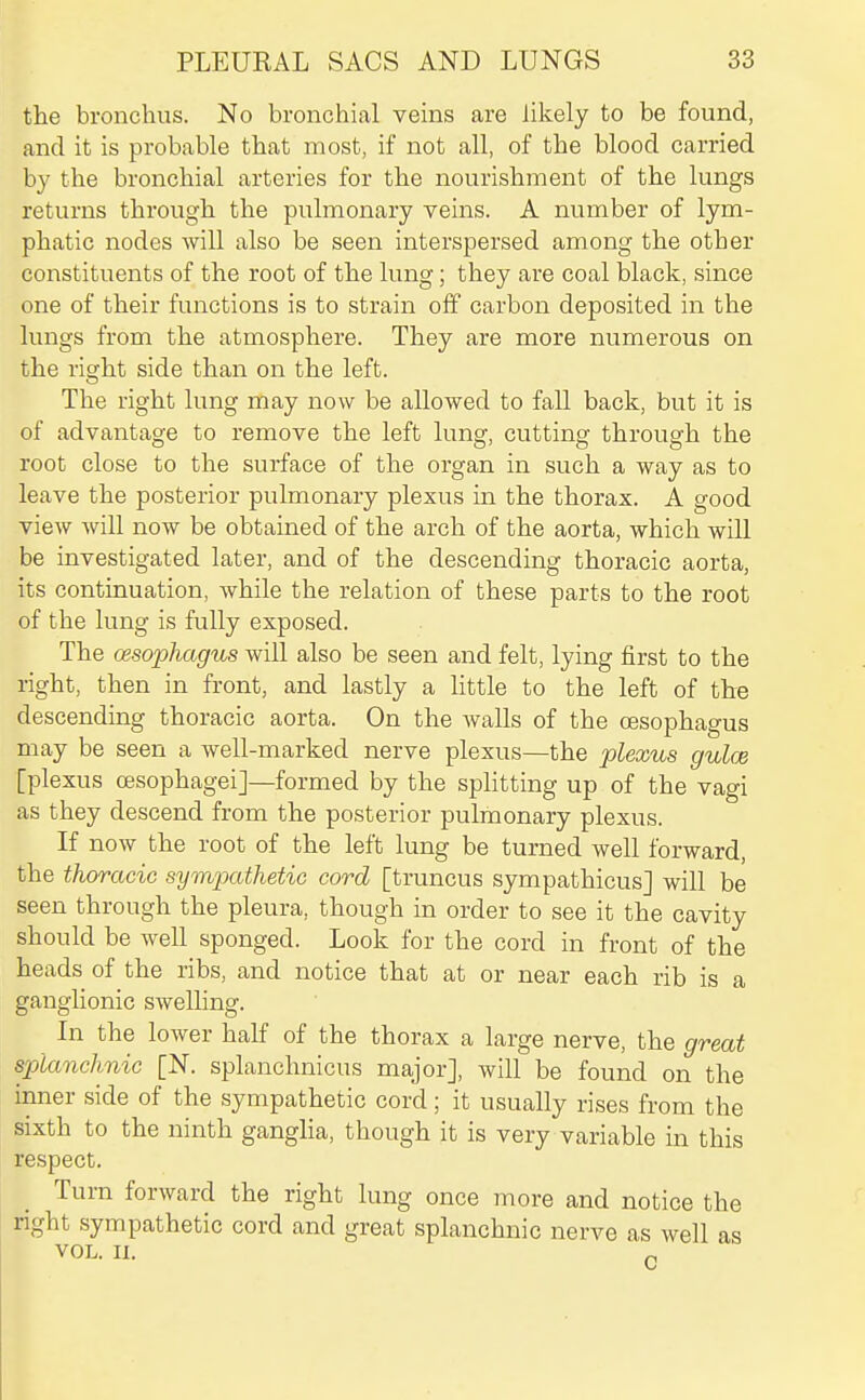 the bronchus. No bronchial veins are likely to be found, and it is probable that most, if not all, of the blood carried by the bronchial arteries for the nourishment of the lungs returns through the pulmonary veins. A number of lym- phatic nodes Avill also be seen interspersed among the other constituents of the root of the lung; they are coal black, since one of their functions is to strain off carbon deposited in the lungs from the atmosphere. They are more numerous on the right side than on the left. The right lung may now be allowed to fall back, but it is of advantage to remove the left lung, cutting through the root close to the surface of the organ in such a way as to leave the posterior pulmonary plexus in the thorax. A good view will now be obtained of the arch of the aorta, which will be investigated later, and of the descending thoracic aorta, its continuation, while the relation of these parts to the root of the lung is fully exposed. The oesophagus will also be seen and felt, lying first to the right, then in front, and lastly a little to the left of the descending thoracic aorta. On the walls of the oesophagus may be seen a well-marked nerve plexus—the plexus gulce [plexus cesophagei]—formed by the splitting up of the vagi as they descend from the posterior pulmonary plexus. If now the root of the left lung be turned well forward, the thoracic sympathetic cord [truncus sympathicus] will be seen through the pleura, though in order to see it the cavity should be well sponged. Look for the cord in front of the heads of the ribs, and notice that at or near each rib is a ganglionic swelling. In the lower half of the thorax a large nerve, the great splanchnic [N. splanchnicus major], will be found on the inner side of the sympathetic cord; it usually rises from the sixth to the ninth ganglia, though it is very variable in this respect. Turn forward the right lung once more and notice the right sympathetic cord and great splanchnic nerve as well as VOL. II. „