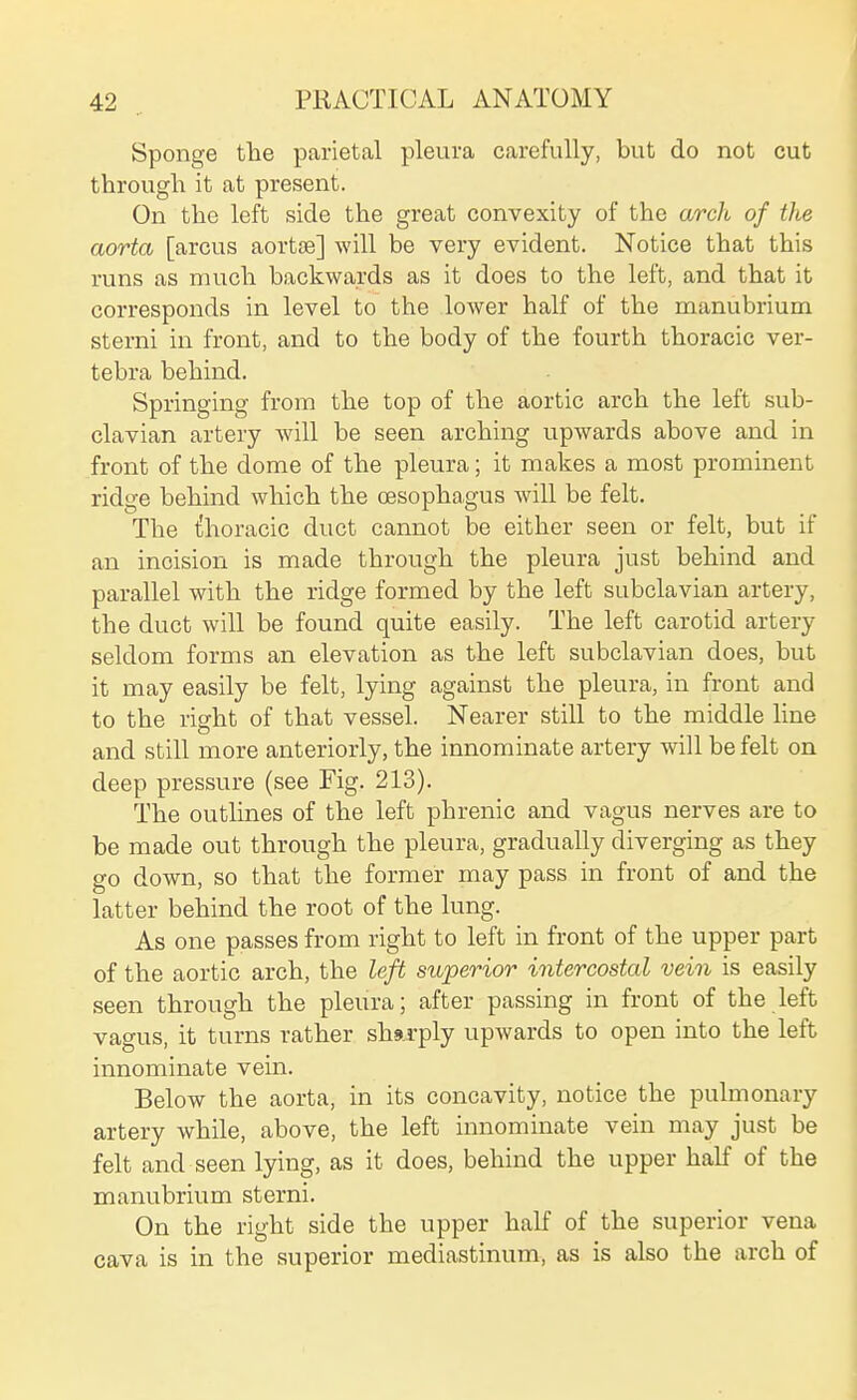 Sponge the parietal pleura carefully, but do not cut through it at present. On the left side the great convexity of the arch of the aorta [arcus aortoe] will be very evident. Notice that this runs as much backwards as it does to the left, and that it corresponds in level to the lower half of the manubrium sterni in front, and to the body of the fourth thoracic ver- tebra behind. Springing from the top of the aortic arch the left sub- clavian artery will be seen arching upwards above and in front of the dome of the pleura; it makes a most prominent ridge behind which the oesophagus will be felt. The thoracic duct cannot be either seen or felt, but if an incision is made through the pleura just behind and parallel with the ridge formed by the left subclavian artery, the duct will be found quite easily. The left carotid artery seldom forms an elevation as the left subclavian does, but it may easily be felt, lying against the pleura, in front and to the right of that vessel. Nearer still to the middle line and still more anteriorly, the innominate artery will be felt on deep pressure (see Fig. 213). The outlines of the left phrenic and vagus nerves are to be made out through the pleura, gradually diverging as they go down, so that the former may pass in front of and the latter behind the root of the lung. As one passes from right to left in front of the upper part of the aortic arch, the left superior intercostal vein is easily seen through the pleura; after passing in front of the left vagus, it turns rather sharply upwards to open into the left innominate vein. Below the aorta, in its concavity, notice the pulmonary artery while, above, the left innominate vein may just be felt and seen lying, as it does, behind the upper half of the manubrium sterni. On the right side the upper half of the superior vena cava is in the superior mediastinum, as is also the arch of
