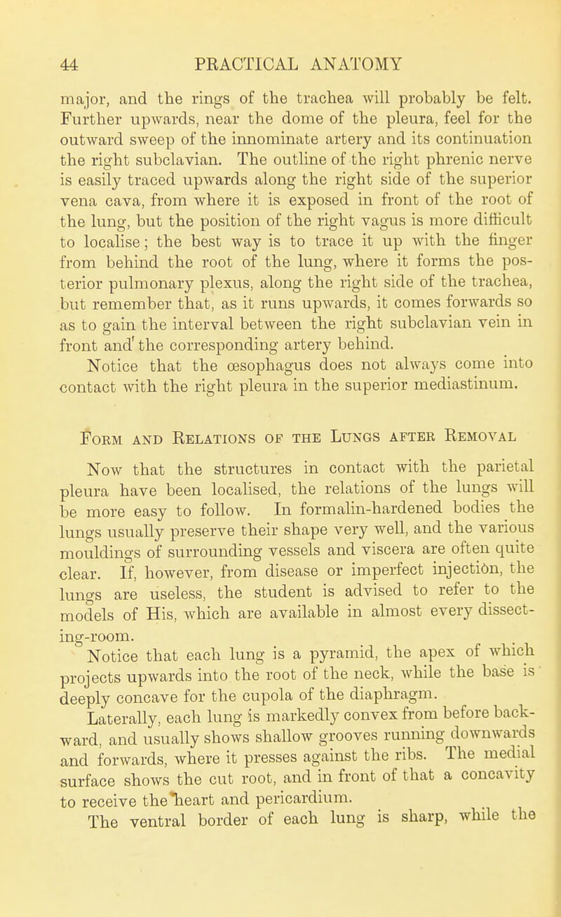 major, and the rings of the trachea will probably be felt. Further upwards, near the dome of the pleura, feel for the outward sweep of the innominate artery and its continuation the right subclavian. The outline of the right phrenic nerve is easily traced upwards along the right side of the superior vena cava, from where it is exposed in front of the root of the lung, but the position of the right vagus is more difficult to localise; the best way is to trace it up with the finger from behind the root of the lung, where it forms the pos- terior pulmonary plexus, along the right side of the trachea, but remember that, as it runs upwards, it comes forwards so as to gain the interval between the right subclavian vein in front and' the corresponding artery behind. Notice that the oesophagus does not always come into contact with the right pleura in the superior mediastinum. Form and Relations of the Lungs after Removal Now that the structures in contact with the parietal pleura have been localised, the relations of the lungs will be more easy to follow. In formalin-hardened bodies the lungs usually preserve their shape very well, and the various mouldings of surrounding vessels and viscera are often quite clear. If, however, from disease or imperfect injection, the lungs are useless, the student is advised to refer to the models of His, which are available in almost every dissect- ing-room. Notice that each lung is a pyramid, the apex of which projects upwards into the root of the neck, while the base is deeply concave for the cupola of the diaphragm. Laterally, each lung is markedly convex from before back- ward, and usually shows shallow grooves rumiing downwai^ds and forwards, where it presses against the ribs. The medial surface shows the cut root, and in front of that a concavity to receive the*heart and pericardium. The ventral border of each lung is sharp, while the