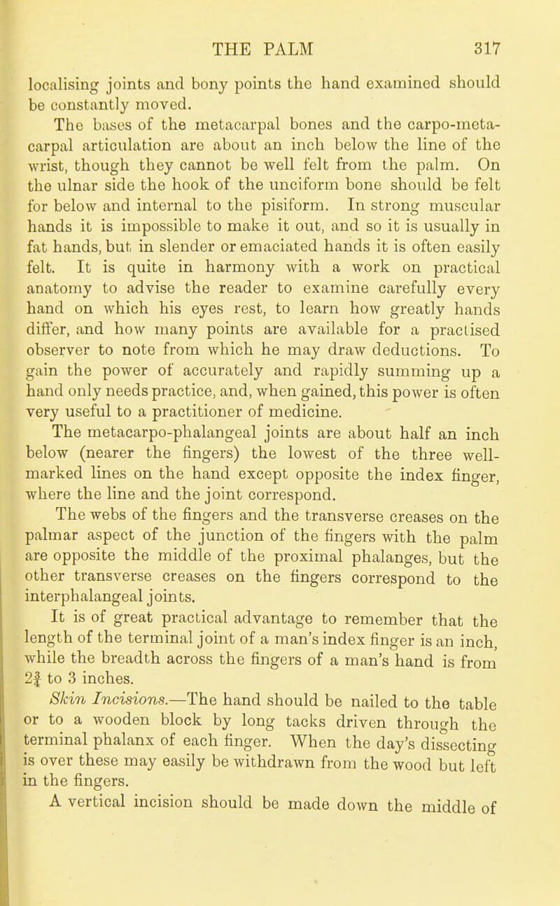 localising joints and bony points the hand examined should be constantly moved. The bases of the metacarpal bones and the carpo-meta- carpal articulation are about an inch below the line of the wrist, though they cannot be well felt from the palm. On the ulnar side the hook of the unciform bone should be felt for below and internal to the pisiform. In strong muscular hands it is impossible to make it out, and so it is usually in fat hands, but in slender or emaciated hands it is often easily felt. It is quite in harmony with a work on practical anatomy to advise the reader to examine carefully every hand on which his eyes rest, to learn how greatly hands differ, and how many points are available for a practised observer to note from which he may draw deductions. To gain the power of accurately and rapidly summing up a hand only needs practice, and, when gained, this power is often very useful to a practitioner of medicine. The metacarpo-phalangeal joints are about half an inch below (nearer the fingers) the lowest of the three well- marked lines on the hand except opposite the index finger, where the line and the joint correspond. The webs of the fingers and the transverse creases on the palmar aspect of the junction of the fingers with the palm are opposite the middle of the proximal phalanges, but the other transverse creases on the fingers correspond to the interphalangeal joints. It is of great practical advantage to remember that the length of the terminal joint of a man's index finger is an inch while the breadth across the fingers of a man's hand is from 2f to 3 inches. Skin Incisions.—The hand should be nailed to the table or to a wooden block by long tacks driven through the terminal phalanx of each finger. When the day's dissecting is over these may easily be withdrawn from the wood but left in the fingers. A vertical incision should be made down the middle of