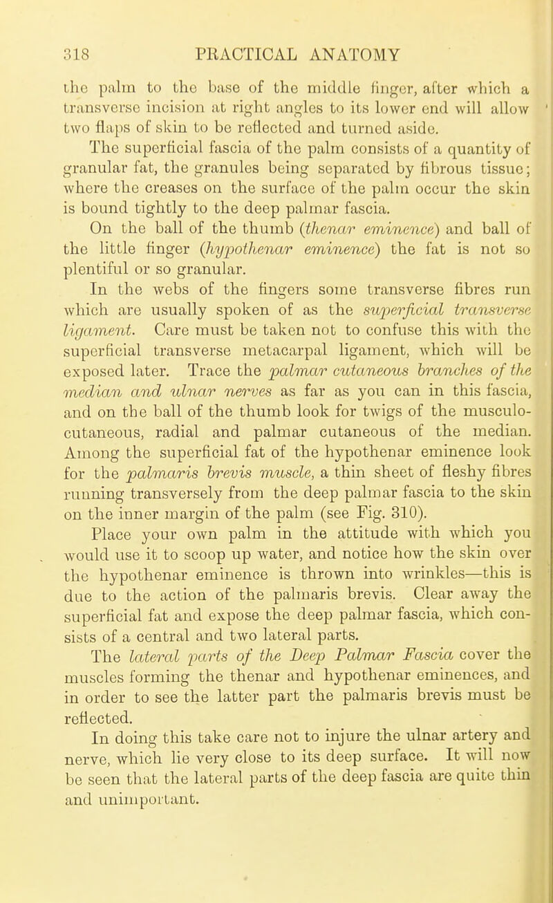 ihe palm to the base of the middle finger, after wliich a transverse incision at right angles to its lower end will allow two flaps of skin to be reflected and turned aside. The superficial fascia of the palm consists of a quantity of granular fat, the granules being separated by fibrous tissue; where the creases on the surface of the palm occur the skin is bound tightly to the deep palmar fascia. On the ball of the thumb {tlienar eminence) and ball of the little finger (hypothenar eminence) the fat is not so plentiful or so granular. In the webs of the fingers some transverse fibres run which are usually spoken of as the su2)erjicial transveme ligament. Care must be taken not to confuse this with the superficial transverse metacarpal ligament, which will be exposed later. Trace the palmar cutaneous branches of the median and ulnar nerves as far as you can in this fascia, and on the ball of the thumb look for twigs of the musculo- cutaneous, radial and palmar cutaneous of the median. Among the superficial fat of the hypothenar eminence look for the palmaris hrevis muscle, a thin sheet of fleshy fibres running transversely from the deep palmar fascia to the skin on the inner margin of the palm (see Fig. 310). Place your own palm in the attitude with which you would use it to scoop up water, and notice how the skin over the hypothenar eminence is thrown into wrinkles—this is due to the action of the palmaris brevis. Clear away the superficial fat and expose the deep palmar fascia, which con- sists of a central and two lateral parts. The lateral 'parts of the Deep Palmar Fascia cover the muscles forming the thenar and hypothenar eminences, and in order to see the latter part the palmaris brevis must be reflected. In doing this take care not to injure the ulnar artery and nerve, which lie very close to its deep surface. It will now be seen that the lateral parts of the deep fascia are quite thin and unimportant.