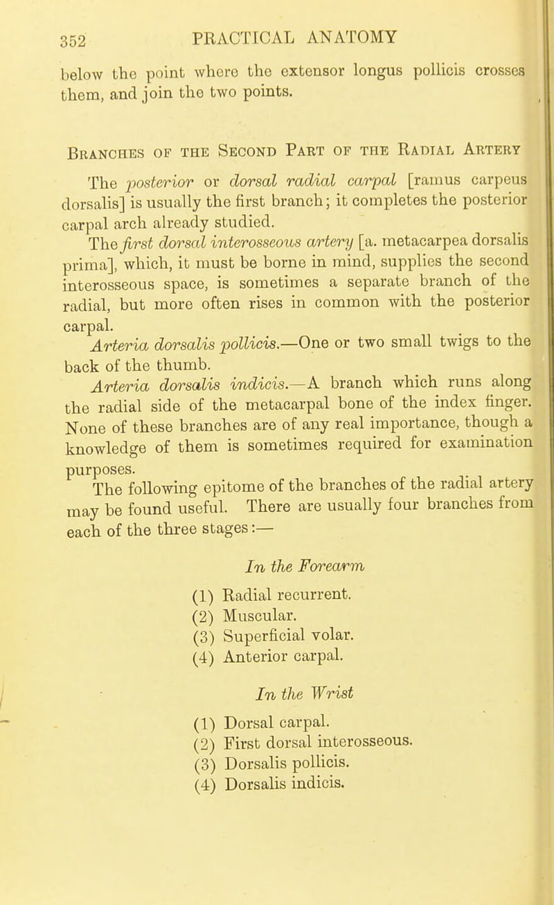below the point where the extensor longus pollicis crosses them, and join the two points. Branches of the Second Part of the Radial Artery The loosterior or dorsal radial carpal [ramus carpeus dorsalis] is usually the first branch; it completes the posterior carpal arch already studied. The first dorsal interosseous artery [a. metacarpea dorsalis prima], which, it must be borne in mind, supplies the second interosseous space, is sometimes a separate branch of the radial, but more often rises in common with the posterior carpal. Arteria dorsalis pollicis.—One or two small twigs to the back of the thumb. Arteria dorsalis indicis.—k branch which runs along the radial side of the metacarpal bone of the index finger. None of these branches are of any real importance, though a knowledge of them is sometimes required for examination purposes. The following epitome of the branches of the radial artery may be found useful. There are usually four branches from each of the three stages :— In the Forearm (1) Radial recurrent. (2) Muscular. (3) Superficial volar. (4) Anterior carpal. In the Wrist (1) Dorsal carpal. (2) First dorsal interosseous. (3) Dorsalis polHcis. (4) Dorsalis indicis.