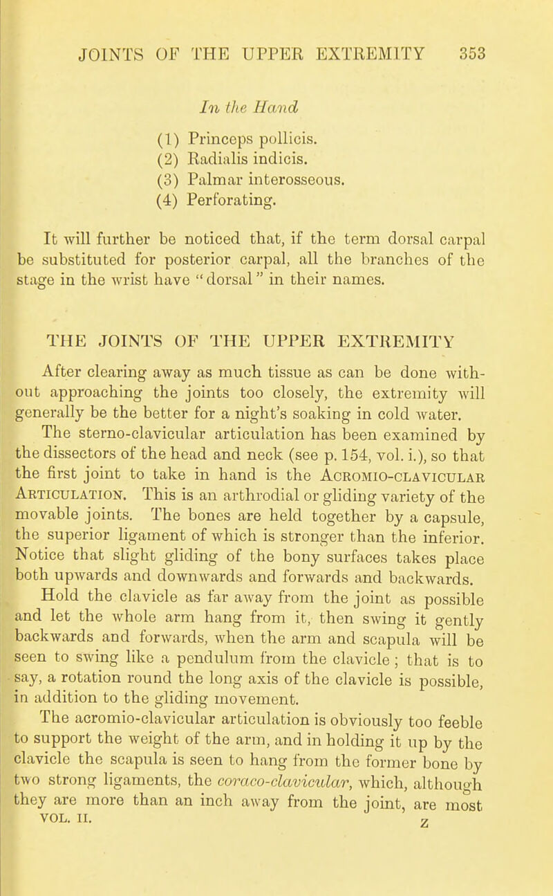 In the Hand (1) Princeps pollicis. (2) Radialis indicis. (3) Palmar interosseous. (4) Perforating. It will further be noticed that, if the term dorsal carpal be substituted for posterior carpal, all the branches of the stage in the wrist have  dorsal in their names. THE JOINTS OF THE UPPER EXTREMITY After clearing away as much tissue as can be done with- out approaching the joints too closely, the extremity will generally be the better for a night's soaking in cold Avater. The sterno-clavicular articulation has been examined by the dissectors of the head and neck (see p. 154, vol. i.), so that the first joint to take in hand is the Acromio-clavicular Articulation. This is an arthrodial or ghding variety of the movable joints. The bones are held together by a capsule, the superior ligament of which is stronger than the inferior. Notice that slight gliding of the bony surfaces takes place both upwards and downwards and forwards and backwards. Hold the clavicle as far away from the joint as possible and let the whole arm hang from it, then swing it gently backwards and forwards, when the arm and scapula will be seen to swing like a pendulum from the clavicle; that is to • say, a rotation round the long axis of the clavicle is possible, in addition to the gliding movement. The acromio-clavicular articulation is obviously too feeble to support the weight of the arm, and in holding it up by the clavicle the scapula is seen to hang from the former bone by two strong ligaments, the coraco-clavicular, which, although they are more than an inch away from the joint, are most VOL. II. 7