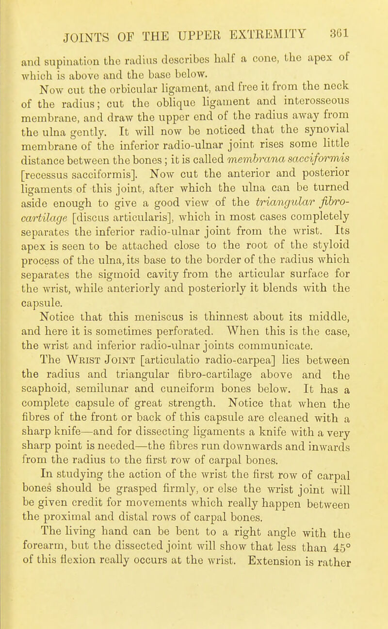 and supination the radius describes half a cone, the apex of which is above and the base below. Now cut the orbicular ligament, and free it from the neck of the radius; cut the oblique ligament and interosseous membrane, and draw the upper end of the radius away from the ulna gently. It will now be noticed that the synovial membrane of the inferior radio-ulnar joint rises some little distance between the bones; it is called memhrana sacciformis [recessus sacciformis]. Now cut the anterior and posterior ligaments of this joint, after which the ulna can be turned aside enough to give a good view of the triangular fibro- cartilage [discus articularis], which in most cases completely separates the inferior radio-ulnar joint from the wrist. Its apex is seen to be attached close to the root of the styloid process of the ulna, its base to the border of the radius which separates the sigmoid cavity from the articular surface for the wrist, while anteriorly and posteriorly it blends with the capsule. Notice that this meniscus is thinnest about its middle, and here it is sometimes perforated. When this is the case, the wrist and inferior radio-ulnar joints communicate. The Wrist Joint [articulatio radio-carpea] lies between the radius and triangular fibro-cartilage above and the scaphoid, semilunar and cuneiform bones below. It has a complete capsule of great strength. Notice that when the fibres of the front or back of this capsule are cleaned with a sharp knife—and for dissecting ligaments a knife with a very sharp point is needed—the fibres run downwards and inwards from the radius to the first row of carpal bones. In studying the action of the wrist the first row of carpal bones should be grasped firmly, or else the wrist joint will be given credit for movements which really happen between the proximal and distal I'ows of carpal bones. The living hand can be bent to a right angle with the forearm, but the dissected joint will show that less than 45° of this flexion really occurs at the wrist. Extension is rather