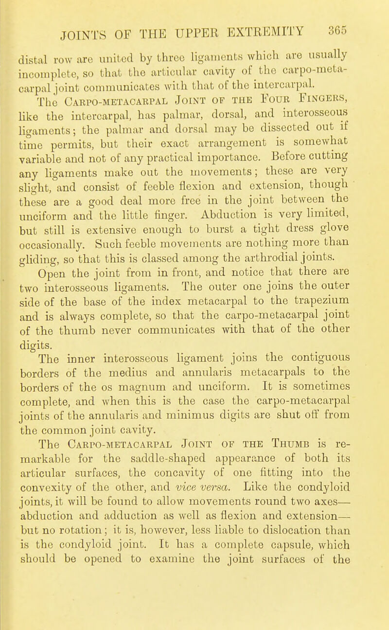distal row are united by three ligaments which are usually incomplete, so that the articular cavity of the carpo-meta- carpal joint communicates wit h that of the intercarpal. The Carpo-metacarpal Joint of the Four Fingers, Hke the intercarpal, has palmar, dorsal, and interosseous ligaments; the palmar and dorsal may be dissected out if time permits, but their exact arrangement is somewhat variable and not of any practical importance. Before cutting any ligaments make out the movements; these are very shght, and consist of feeble flexion and extension, though these are a good deal more free in the joint between the unciform and the little finger. Abduction is very limited, but still is extensive enough to burst a tight dress glove occasionally. Such feeble movements are nothing more than gliding, so that this is classed among the arthrodial joints. Open the joint from in front, and notice that there are two interosseous ligaments. The outer one joins the outer side of the base of the index metacarpal to the trapezium and is always complete, so that the carpo-metacarpal joint of the thumb never communicates with that of the other digits. The inner interosseous ligament joins the contiguous borders of the medius and annularis metacarpals to the borders of the os magnum and unciform. It is sometimes complete, and when this is the case the carpo-metacarpal joints of the annularis and minimus digits are shut off from the common joint cavity. The Carpo-metacarpal Joint of the Thumb is re- markable for the saddle-shaped appearance of both its articular surfaces, the concavity of one fitting into the convexity of the other, and vice versa. Like the condyloid joints, it will be found to allow movements round two axes— abduction and adduction as well as flexion and extension— but no rotation; it is, however, less liable to dislocation than is the condyloid joint. It has a complete capsule, which should be opened to examine the joint surfaces of the