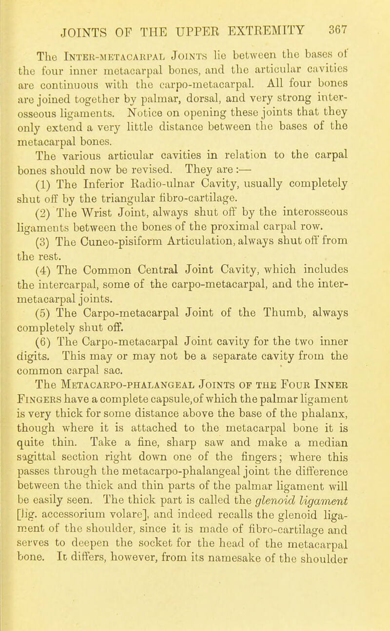 The Inter-metACAiirAL Joints lie between the bases of the four inner metaccarpal bones, and the articuhvr ciivities are continuous with the carpo-metacarpal. All four bones are joined together by palmar, dorsal, and very strong inter- osseous ligaments. Notice on opening these joints that they only extend a very little distance between the bases of the metacarpal bones. The various articular cavities in relation to the carpal bones should now be revised. They are:— (1) The Inferior Radio-ulnar Cavity, usually completely shut off by the triangular fibro-cartilage. (2) The Wrist Joint, always shut off by the interosseous ligaments between the bones of the proximal carpal row. (3) The Cuneo-pisiform Articulation, always shut ofi from the rest. (4) The Common Central Joint Cavity, which includes the intercarpal, some of the carpo-metacarpal, and the inter- metacarpal joints. (5) The Carpo-metacarpal Joint of the Thumb, always completely shut off. (6) The Carpo-metacarpal Joint cavity for the two inner digits. This may or may not be a separate cavity from the common carpal sac. The Metacaepo-phalangeal Joints of the Foue Innee Fingers have a complete capsule,of which the palmar ligament is very thick for some distance above the base of the phalanx, though where it is attached to the metacarpal bone it is quite thm. Take a fine, sharp saw and make a median sagittal section right down one of the fingers; where this passes through the metacarpo-phalangeal joint the difference between the thick and thin parts of the palmar ligament will be easily seen. The thick part is called the glenoid ligament [lig. accessorium volare], and indeed recalls the glenoid liga- ment of the shoulder, since it is made of fibro-cartilaare and serves to deepen the socket for the head of the metacarpal bone. It differs, however, from its namesake of the shoulder