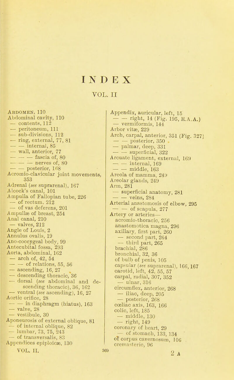 INDEX VOL. II Abdomen, 110 Abdominal cavity, 110 — contents, 112 — peritoneum, 111 — sub-divisions, 112 — ring, external, 77, 81 internal, 85 — wall, anterior, 77 fascia of, 80 — nerves of, 80 posterior, l(i8 Acromio-clavicular joint movements, 353 Adrenal {see suprarenal), 167 Alcock's canal, 101 Ampulla of Fallopian tube, 226 — of rectum, 212 — of vas deferens, 201 A mpullae of breast, 254 Anal canal, 210 — valves, 212 Angle of Louis, 2 Annulus ovalis, 19 Ano-coccygeal body, 99 Antecubital fossa, 293 Aorta, abdominal, 162 — arch of, 42, 54 of relations, 55, 56 — ascending, 16, 27 — descending thoracic,'36 — dorsal {see abdominal and de- scending thoracic), 36, 162 — ventral (see ascending), 16, 27 Aortic orifice, 28 in diaphragm (hiatus), 163 — valve, 28 — vestibule, 30 Aponeurosis of external oblique, 81 — of internal oblique, 82 — lumbar, 73, 75, 243 — of transversalis, 83 Appendices epiploicse, 130 VOL, II, Appendix, auricular, left, 15 right, 14 (Fig. 195, K.A.A,) — vermiformis, 144 Arbor vita, 229 Arch, carpal, anterior, 351 (Fig. 327] posterior, 350 - — palmar, deep, 331 superficial, 322 Arcuate ligament, external, 169 internal, 169 middle, 163 Areola of mamma, 2411 Areolar glands, 249 Ai-m, 281 — superficial anatomy, 281 veins, 284 Arterial anastomosis of elbow, 295 — — of scapula, 277 Artery or arteries— acromio-thoracic, 256 anastomotica magna, 296 axillary, first part, 260 — second part, 264 — third part, 265 brachial, 286 bronchial, 32, 36 of bulb of penis, 105 cap.sular {see suprarenal), 166,167 carotid, left, 42, 55, 57 carpal, radial, 307, 352 — ulnar, 316 circumflex, anterior, 268 — iliac, deep, 205 — posterior, 268 coeliac axis, 163, 166 colic, left, 185 — middle, 130 — right, 149 coronary of heart, 29 — of stomach, 133, 134 o? corpus cavernosum, 10(i crernnsteric, 96 2 A