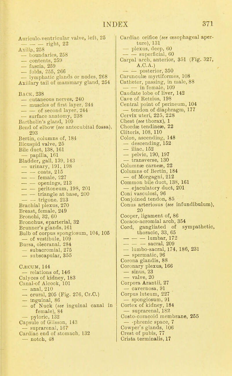AiirioTilo-veutricular valve, left, 25 right, 22 Axillji, 258 — boundaries, 258 — contents, 250 — fascia, 259 — folds, -255, 266 — lyaiphatic glands or nodes, 268 Axillary tail of mammary gland, 254 Back,238 — cutaneous nerves, 240 — muscles of first layer, 244 of second layer, 244 — surface anatomy, 238 Bartholin's gland, 109 Bend of elbow (see antecubital fossa), 293 Bertin, columns of, 184 Bicuspid valve, 25 Bile duct, 138, 161 — papilla, 161 Bladder, gall, 139, 143 — urinary, 191, 198 coats, 215 female, 227 — — openings, 213 peritoneum, 198, 201 triangle at base, 200 — — trigone, 213 Brachial plexus, 270 Breast, female, 249 Bronchi, 32, 60 Bronchus, eparterial, 32 Brunner's glands, 161 Bulb of corpus spongiosum, 104,105 — of vestibule, 109 Bursa, olecranal, 284 — subacromial, 275 — subscapular, 355 CiKCUM, 144 — relations of, 146 Calyces of kidney, 183 Canal-of Alcock, 101 — anal, 210 — crural, 205 (Fig. 276, Cr.O.) — inguinal, 86 — of Nuck [see inguinal canal in female), 84 — pyloric, 132 Capsule of Glisson, 143 — suprarenal, 167 Cardiac end of stomach, 132 — notch, 48 Cardiac orifice (see oesophageal aper- ture), 131 — plexus, deep, 60 superficial, 60 Carpal arch, anterior, 351 (Fig. 327, A.C.A.) posterior, 350 Caruncula2 myrtiformcs, 108 Catheter, passing, in male, 88 — — in female, 109 Caudate lobe of liver, 142 Cave of Retzius, 198 Central point of perineum, 104 — tendon of diaphragm, 177 Cervix uteri, 225, 228 Chest (see thorax), 1 Chorda tendinese, 22 Clitoris, 108, 110 Colon, ascending, 148 — descending, 152 — iliac, 152 — pelvic, 190, 197 — transverse, 130 Columnas carnese, 22 Columns of Bertin, 184 — of Morgagni, 212 Common bile duct, 138, 161 — ejaculatory duct, 201 Ooni vasculosi, 96 Conjoined tendon, 85 Conus arteriosus (see infundibulum), 20 Cooper, ligament of, 86 Coraco-acromial arch, 354 Cord, gangliated of sympathetic, thoracic, 33, 65 lumbar, 172 sacral, 209 — lumbo-sacral, 174, 186, 231 — spermatic, 96 Corona glandis, 88 Coronary plexus, 166 — sinus, 23 — valve, 20 Corpora Arantii, 27 — cavernosa, 91 Corpus luteum, 227 — spongiosum, 91 Cortex of kidney, 184 — suprarenal, 182 Costo-coracoid membrane, 255 — -phrenic space, 7 Cowper's glands, 106 Crest of pubis, 77 Crista terminalis, 17
