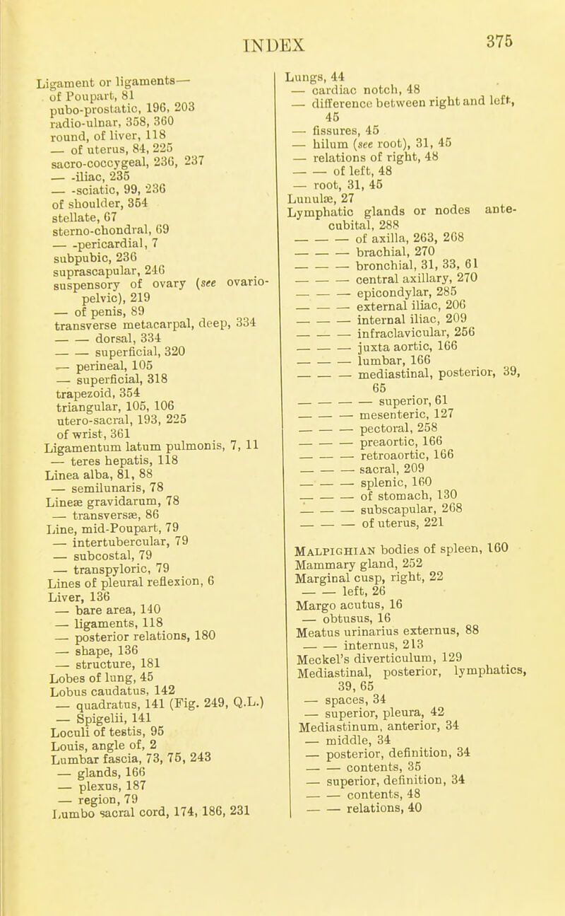 Ligament or ligaments— of Poupait, 81 pubo-prostatic, 196, 203 radio-ulnar, 358, 360 round, of liver, 118 — of uterus, 84, 225 sacro-coccygeal, 23G, 237 iliac, 235 sciatic, 99, 236 of shoulder, 354 stellate, 67 sterno-cbondral, 69 pericardial, 7 subpubic, 236 suprascapular, 24G suspensory of ovary (see ovario pelvic), 219 — of penis, 89 transverse metacarpal, deep, 334 dorsal, 334 superficial, 320 .— perineal, 105 — superficial, 318 trapezoid, 354 triangular, 105, 106 utero-sacral, 193, 225 of wrist, 361 Ligamentum latum pulmonis, 7, 11 — teres hepatis, 118 Linea alba, 81, 88 — semilunaris, 78 Line£e gravidarum, 78 — transversse, 86 Line, mid-Poupart, 79 — intertubercular, 79 — subcostal, 79 — transpyloric, 79 Lines of pleural reflexion, 6 Liver, 136 — bare area, 140 — ligaments, 118 — posterior relations, 180 — shape, 136 — structure, 181 Lobes of lung, 45 Lobus caudatus, 142 _ quadratus, 141 (Fig. 249, Q.L.) — Spigelii, 141 Loculi of testis, 95 Louis, angle of, 2 Lumbar fascia, 73, 75, 243 — glands, 166 — plexus, 187 — region, 79 Lumbo sacral cord, 174, 186, 231 Lungs, 44 — cardiac notch, 48 — difference between right and left., 45 — fissures, 45 — hilum (see root), 31, 45 — relations of right, 48 of left, 48 — root, 31, 45 LuuuliB, 27 Lymphatic glands or nodes ante- cabital, 288 of axilla, 263, 208 brachial, 270 bronchial, 31, 33, 61 central axillary, 270 epicondylar, 285 external iliac, 206 internal iliac, 209 • infraclavicular, 256 juxta aortic, 166 lumbar, 166 mediastinal, posterior, 39, 65 superior, 61 mesenteric, 127 pectoral, 258 preaortic, 166 retroaortic, 166 sacral, 209 splenic, 160 of stomach, 130 1 subscapular, 268 of uterus, 221 Malpighian bodies of spleen, 160 Mammary gland, 252 Marginal cusp, right, 22 left, 26 Margo acutus, 16 — obtusus, 16 Meatus urinarius externus, 88 internus, 213 Meckel's diverticulum, 129 Mediastinal, posterior, lymphatics, 39, 65 — spaces, 34 — superior, pleura, 42 Mediastinum, anterior, 34 — middle, 34 — posterior, definition, 34 contents, 35 — superior, definition, 34 contents, 48 relations, 40