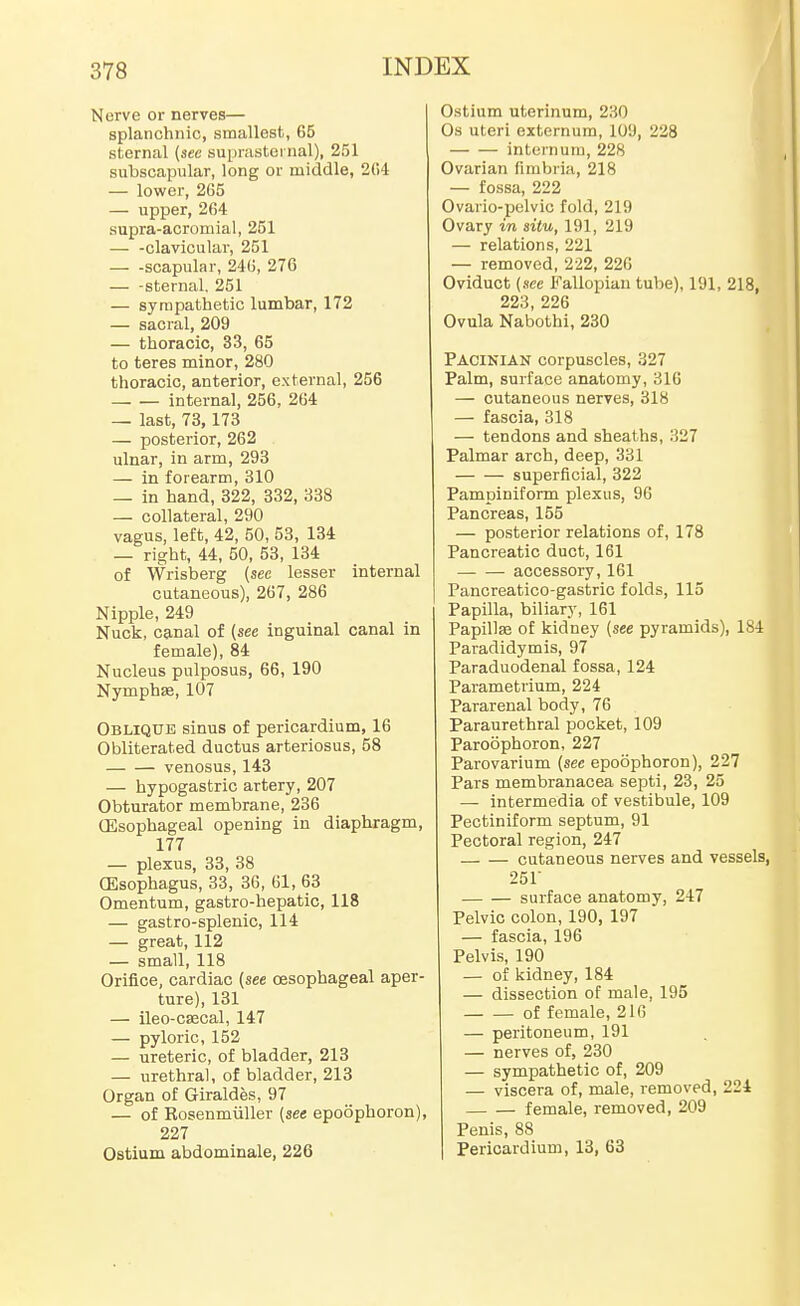 Nerve or nerves— splanchnic, smallest, 65 sternal (see suprasternal), 251 subscapular, long or middle, 2CA — lower, 2G5 — upper, 264 supra-acromial, 251 — -clavicular, 251 — -scapular, 240, 270 — -sternal, 251 — sympathetic lumbar, 172 — sacral, 209 — thoracic, 33, 65 to teres minor, 280 thoracic, anterior, external, 256 internal, 256, 204 — last, 73,173 — posterior, 262 ulnar, in arm, 293 — in forearm, 310 — in hand, 322, 332, 338 — collateral, 290 vagus, left, 42, 50, 53, 134 — right, 44, 50, 53, 134 of Wrisberg (see lesser internal cutaneous), 267, 286 Nipple, 249 Nuck, canal of (see inguinal canal in female), 84 Nucleus pulposus, 66, 190 Nymphse, 107 Oblique sinus of pericardium, 16 Obliterated ductus arteriosus, 58 venosus, 143 — hypogastric artery, 207 Obturator membrane, 236 (Esophageal opening in diaphragm, 177 — plexus, 33, 38 GEsophagus, 33, 30, 61, 63 Omentum, gastro-hepatic, 118 — gastro-splenic, 114 — great, 112 — small, 118 Orifice, cardiac (see oesophageal aper- ture), 131 — ileo-csecal, 147 — pyloric, 152 — ureteric, of bladder, 213 — urethral, of bladder, 213 Organ of Giraldes, 97 — of Kosenmiiller (see epoophoron), 227 Ostium abdominale, 226 Ostium uterinum, 230 Os uteri externum, 109, 228 internura, 228 Ovarian fimbria, 218 — fossa, 222 Ovario-pelvic fold, 219 Ovary in situ, 191, 219 — relations, 221 — removed, 222, 226 Oviduct (see Fallopian tube), 191, 218, 223, 226 Ovula Nabothi, 230 Pacinian corpuscles, 327 Palm, surface anatomy, 316 — cutaneous nerves, 318 — fascia, 318 — tendons and sheaths, 327 Palmar arch, deep, 331 superficial, 322 Pampiniform plexus, 96 Pancreas, 155 — posterior relations of, 178 Pancreatic duct, 161 accessory, 161 Pancreatico-gastric folds, 115 Papilla, biliary, 161 Papillse of kidney (see pyramids), 184 Paradidymis, 97 Paraduodenal fossa, 124 Parametrium, 224 Pararenal body, 76 Paraurethral pocket, 109 Paroophoron, 227 Parovarium (sec epoophoron), 227 Pars membranacea septi, 23, 25 — intermedia of vestibule, 109 Pectiniform septum, 91 Pectoral region, 247 cutaneous nerves and vessels 251 surface anatomy, 247 Pelvic colon, 190, 197 — fascia, 196 Pelvis, 190 — of kidney, 184 — dissection of male, 195 of female, 216 — peritoneum, 191 — nerves of, 230 — sympathetic of, 209 — viscera of, male, removed, 224 female, removed, 209 Penis, 88 Pericardium, 13, 63