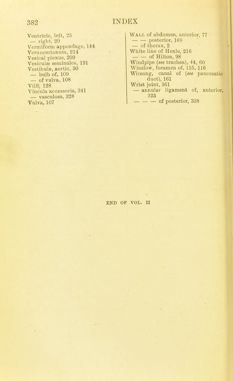 Vontriclo, left, 25 — right,, 20 Verniiforni apponclagc, 144 Vcruiuontanum, 214 Vesical plexus, 209 Vesioulie seminales, 191 Vestibule, aortic, 30 — bulb of, 109 — of vulva, 108 Villi, 128 Vincula accessoria, 341 — vasculosa, 328 Vulva, 107 Wall of abdomen, anterior, 77 posterior, 168 — of thorax, 2 White line of Henle, 21C of Hilton, 98 Windpipe {see trachea), 44, fiO Winslow, foramen of, 115, 116 Wirsung, canal of (see pancreatic duct), 161 Wrist joint, 361 — annular ligament of, anterior, 323 of posterior, 338 END OF VOL. II