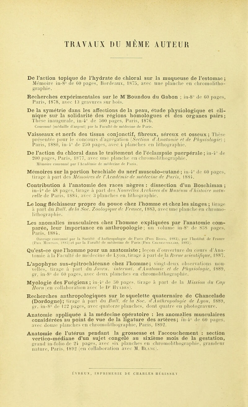 TRAVAUX DU MÊME AUTEUR De l'action topique de l'hydrate de cliloral sur la muqueuse de l'estomac ; Mémoire iii-8 de 60 pages, Bordeaux, IS75, avec une planche en chromolillio- graphie. Recherches expérimentales sur le M'Boundou du Gabon ; in-8° de 60 pages, Paris, 1878, avec 13 gravures sur bois. De la symétrie dans les affections de la peau, étude physiologique et cli- nique sur la solidarité des régions homologues et des organes pairs; Thèse inaugurale, in-4° de 500 pages, Paris, 1876. Couronné (niMaille d'argent) par la FaciiUé tic médecine de Paris. Vaisseaux et nerfs des tissus conjonctif, fibreux, séreux et osseux; Thèse présentée pour le concours d'agrégation [SecHon d Anatomie et de PJiyaiologie) ; Paris, 1880, in-4° de 2o0 pages, avec 4 planches en lithographie. De l'action du chloral dans le traitement de l'éclampsie puerpérale ; in-4'' de 200 pages, Paris, 1877, avec une planche en clirnmolilliographio. Mémoire couronné par l'Académie de médecine de Paris. Mémoires sur la portion brachiale du nerf musculo-cutané ; in-4'' de 60 pages, tirage à part des Mémoires de rAcadémie de médecine de Paris, 1884. Contribution à l'anatomie des races nègres : dissection d'un Boschiman ; in-i° de 48 pages, tirage à part dQS Nouvel/es Archives du t]]nséinn d'/iisloire nala- relle de Paris, 1885, avec 3 planches en iilliogra[iliie. Le long fléchisseur propre du pouce chez l'homme et chez les singes ; tirage à part du /lidl. de la Soc. Zoologique de France, 1883, avec une planche en chromo- lilliograidiie. Les anomalies inusculaires chez l'homme expliquées par l'anatomie com- parée, leur importance en anthropologie; un volume in-S de 8o8 pages. Paris. 188'f. Ouvrage couronné par la Société d'Autliropologie de Paris (Pinv IImui\, Iss.j), i^r l'inslilut de France (Pnix MoNTvoN, 1885) et par la Faculté de médecine de Paris (Pnr.v iiniiM mmaus, Ins;;^. Qu'est-ce que l'homme pour un anatomiste ; Ici nu d'ouverture du cours d'Ana- toiiiie à la Faculté de médecine de Lyon, tirage à pari de^la Reoue sciodifique, 1887. L'apophyse sus-épitrochléenne chez l'homme; vingt-deux observations nou- velles, tirage à part du Journ. internai. d'Anatomie et de P/iijsiolof/ie, 1889, gr. in-8° de 60 pages, avec deux [ilnnclies en chromolithographie. Myologie des Fuégiens ; 'n\-Jf' de 50 pages, tirage à part de la Mission du Cap J/ornien collaboralion avec le I)'' IIyades). Recherches anthropologiques sur le squelette quaternaire de Chancelade (Dordogne); tirage à part du Bull, de la Soc. d'Anthropolor/ie de Lyon, 1880, gr. in-8° de 1-22 pages, avec quatorze planches, dont quatre en. photogravure. Anatomie appliquée à la médecine opératoire : les anomalies musculaires considérées au point de vue de la ligature des artères; iii-4'' de 60 pages, avec douze planches en chromolithogiaphie, Paris, 1802. Anatomie de l'utérus pendant la grossesse et l'accouchement : section vertico-médiane d'un sujet congelé au sixième mois de la gestation, grand in-folio de 24 pages, avec six planches en clu'oinolilliogi'aphie, grandeur nature, Paris, 1892 (eu collaboration avec M. Blanc). li: V li K U X , IMPRIMERIE DE CHARLES H lî 11 1 S S E V