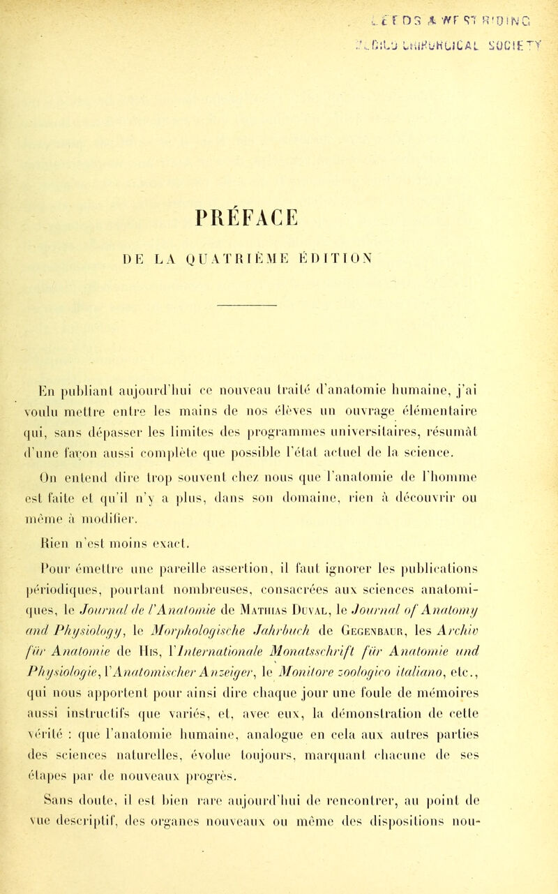 PRÉFACE DE LA QUATRIÈME ÉDITION En puhliant aujourd'hui ce nouveau trailé d'anatomie humaine, j'ai voulu mettre entre les mains de nos élèves un ouvrage élémentaire qui, sans dépasser les limites des programmes universitaires, résumât d'une faron aussi complète que possible l'état actuel de la science. On entend dire trop souvent chez nous que l'anatomie de Thomme est faite et qu'il n'y a plus, dans son domaine, rien à découvrir ou même à modilier. Rien n'est moins exact. Pour émettre une pareille assertion, il l'aut ignorer les publications périodiques, pourtant nombreuses, consacrées aux sciences anatomi- ques, le Journal de l'Analomie de Mathias Dlival, le Journal of Anatomy and Physïology, le Morphologische Jahrbarh de Gegenbaur, les ArcA/y fiir Anatonûe de His, Y Internationale Monats-schrift fur Anatoinle und PhysiologieAnatomlsrJwr Anzeiger^ le Monitore zoologiro itaUano^ etc., qui nous apportent pour ainsi dire chaque jour une foule de mémoires aussi instructifs que variés, et, avec eux, la démonstration de cette vérité : que l'anatomie humaine, analogue en cela aux autres parties des sciences naturelles, évolue toujours, marquant chacune de ses étapes par de nouveaux progrès. Sans doute, il est l)ien rare aujourd'liui de rencontrer, au point de vue descri|)lil', des organes nouveaux ou même des dispositions non-