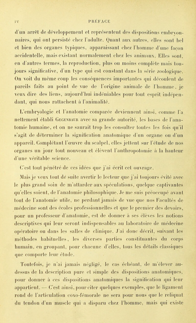 cVun arrêt de développement et représentent des dispositions embryon- naires, qui ont persisté chez l'adulte. Quant aux autres, elles sont bel et bien des organes typiques, apparaissant chez l'homme d'une façon accidentelle, mais existant normalement chez les animaux. Elles sont, en d'autres termes, la reproduction, plus ou moins complète mais tou- jours significative, d'un type qui est constant dans la série zoologique. On voit du même coup les conséquences importantes qui découlent de pareils faits au point de vue de l'origine animale de l'homme, je veux dire des liens, aujourd'hui indéniables pour tout esprit indépen- dant, qui nous rattachent à l'animalité. L'embryologie et l'anatomie comparée deviennent ainsi, comme l'a nettement établi Gegenbaur avec sa grande autorité, les bases de l'ana- tomie humaine, et on ne saurait trop les consulter toutes les fois qu'il s'agit de déterminer la signification anatomique d'un organe ou d'un appareil. Complétant l'œuvre du scalpel, elles jettent sur l'étude de nos organes un jour tout nouveau et élèvent l'anthropotomie à la hauteur d'une véritable science. C'est tout pénétré de ces idées que j'ai écrit cet ouvrage. Mais je veux tout dé suite avertir le lecteur que j'ai toujours évité avec le plus grand soin de m'attarder aux spéculations, quelque captivantes qu'elles soient, de l'anatomie philosophique. Je me suis préoccupé avant tout de l'anatomie utile, ne perdant jamais de vue que nos Facultés de médecine sont des écoles professionnelles et que le premier des devoirs, pour un professeur d'anatomie, est de donner à ses élèves les notions descriptives qui leur seront indispensables au laboratoire de médecine opératoire ou dans les salles de clinique. J'ai donc décrit, suivant les méthodes habituelles, les diverses parties constituantes du corps humain, en groupant, pour chacune d'elles, tous les détails classiques que comporte leur étude. Toutefois, je n'ai jamais négligé, le cas échéant, de m'élever au- dessus de la description pure et simple des dispositions anatomiques, pour donner à ces dispositions anatomiques la signification qui leur appartient. — C'est ainsi, pour citer quelques exemples, que le ligament rond de l'articulation coxo-fémorale ne sera pour nous que le reliquat du tendon d'un muscle qui a disparu chez Thomme, mais qui existe