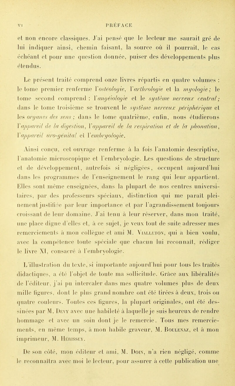 et non encore classiques. J'ai pensé que le lecteur me saurait gré de lui indiquer ainsi, chemin faisant, la source où il pourrait, le cas échéant et pour une question donnée, puiser des développements plus étendus. Le présent traité comprend onze livres répartis en quatre volumes : le tome premier renferme Yosléologie^ \arlhrologie et la mijologïe-^ le tome second comprend : Xangéïologle et le système nerveux central ; dans le tome troisième se trouvent le système nerveux périphérique et les organes des sens ; dans le tome quatrième, enfin, nous étudierons Vappareil de la digestion, Vappareil de la respiration et de la phonation, Xappareil aro-génital et Y embryologie. Ainsi conçu, cet ouvrage renferme à la fois Fanatomie descriptive, l'anatomie microscopique et l'embryologie. Les questions de structure et de développement, autrefois si négligées, occupent aujourd'hui dans les programmes de l'enseignement le rang qui leur appartient. Elles sont même enseignées, dans la plupart de nos centres universi- taires, par des professeurs spéciaux:, distinction qui me paraît plei- nement justiliée par leur importance et par l'agrandissement toujours croissant de leur domaine, .l'ai tenu à leur réserver, dans mon traité, une place digne d'elles et, à ce sujet, je veux tout de suite adresser mes remerciements à mon collègue et ami M. Vialleton, qui a bien voidu, avec la compétence toute spéciale que chacun lui reconnaît, rédiger le livre XI, consacré à l'embryologie. L'illustration du texte, si importante aujourd'hui pour tous les traités didactiques, a été l'objet de toute ma sollicitude. Grâce aux libéralités de l'éditeur, j'ai pu intercaler dans mes quatre volumes plus de deux mille figures, dont le plus grand nombre ont été tirées à deux, trois ou quatre couleurs. Toutes ces figures, la plupart originales, ont été des- sinées par M. Devy avec une habileté à laquelle je suis heureux de rendre hommage et avec un soin dont je le remercie. Tous mes remercie- ments, en même temps, à mon habile graveur, M. Boulenaz, et à mon imprimeur, M. Hérissey. De son côté, mon éditeur et ami, M. Doix, n'a rien négligé, comme le reconnaîtra avec moi le lecteur, pour assurer à cette publication une