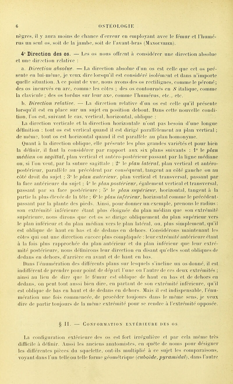 nègres, il y aura moins de chance d'erreur en employant avec le fémur et l'iuime'- rus un seul os. soit de la jambe, soit de l'avant-bras (Maxouviueu). 4 Direction des os. — Les os nous offrent à considérer une direction absolue et une direction relative : a. Direction absolue. — La direction absolue d'un os est celle cjue cet os pré- sente en lai-mème, je veux dire lorsqu'il est considéré isolément et dans n'importe quelle situation. A ce point de vue, nous avons des os rectilignes, comme le péroné; des os incurvés en arc, comme les côtes ; des os contournés en S italique, comme la clavicule ; des os tordus sur leur axe, comme l'humérus, etc., etc. b. Direction relative. — La direction relative d'un os est celle qu'il présente loi'squ'il est en place sur un sujet en position debout. Dans cette nouvelle condi- tion, l'os est, suivant le cas, vertical, liorizontal, oblicjue : La direction verticale et la direction horizontale n'ont pas besoin d'une longue définition : tout os est vertical quand il est dirigé parallidement au plan vertical ; de même, tout os est liorizontal quand il est parallèle au plan homonyme. Quant à la direction oblique, elle présente les plus grandes variétés et pour bien la définir, il faut la considérer par rapport aux six plans suivants : 1° le plan médian ou sagittal, plan vertical et antéro-postérieur joassant par la ligne médiane ou, si l'on veut, par la suture sagittale ; 2° le plan latéral, plan vertical et antéro- postérieur, parallèle au précédent par conséquent, tangent au côté gauche ou au côté droit du sujet : 3 \q plan antérieur, plan vertical et transversal, passant par la face antérieure du sujet ; 4° le plan postérieur, également vertical et transversal, passant par sa face postérieure ; 5° le plan supérieur, horizontal, tangent à la partie la plus élevée de la tète ; 6° le plan inférieur, horizontal comme le précédent' passant par la plante des pieds. Ainsi, pour donner un exemple, prenons le radius : son extrémité inférieure étant plus éloignée du \y\(\n nu'dian que son extrémité supérieure, nous dirons que cet os se dirige obliquement du plan supérieur vers le plan inférieur et du plan médian vers le plan latéral, ou, plus simplement, qu'il est oblic|ue de liaut en bas et de dedans en dehors. Considérons maintenant les côtes qui ont une direction encore plus compliquée: leur extrémité antérieure étant il la fois plus rapprochée du plan antérieur et du plan inférieur que leur extré- mité postérieure, nous définirons leur direction en disant cju'elles sont obliques de dedans en dehors, d'arrière en avant et de haut en bas. Dans l'énuméi'ation des différents plans sur lesquels s'incline un os donné, il est indifférent de prendre pour point de départ l'une ou l'autre de ces deux extrémités ; ainsi au lieu de dire que le fémur est oblique de haut en bas et de dehors en dedans, on peut tout aussi bien dire, en partant de son extrémité inférieure, qu'il est oblique de bas en haut et de dedans en dehors. Mais il est indispensable, l'énu- mération une fois commencée, de procéder toujours dans le même sens, je veux dire de partir toujours de la même extrémité pour se rendre à l'extrémité opposée. § IL — Conformation extérieure des os La configuration extérieure des os est fort irrégulière et par cela même très difficile à définir. Aussi les anciens anatomistes, en quête de noms pour désigner les différentes pièces du squelette, ont-ils multiplié à ce sujet les comparaisons, voyant dans l'un telle ou telle forme géométrique (cuboïde, pyramidal), dans l'autre