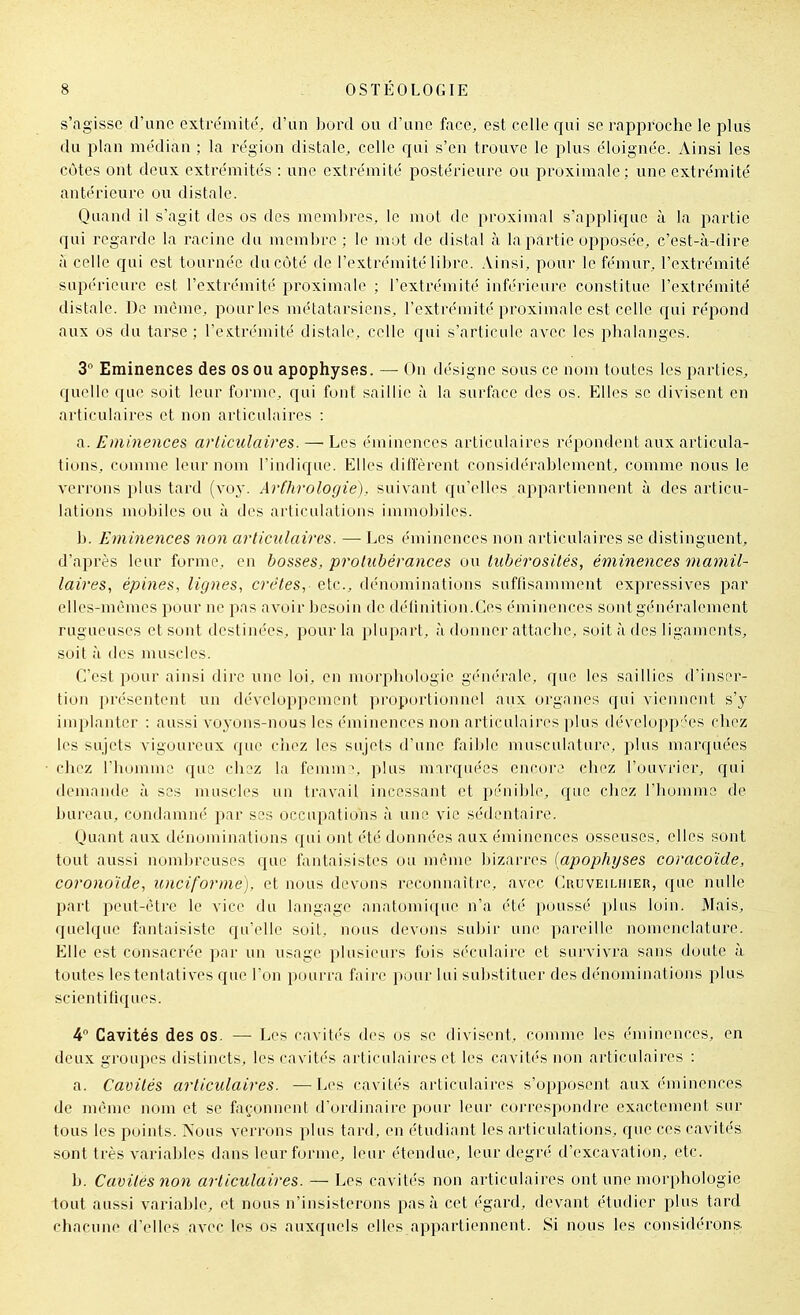 s'agisse d'une exti-e'mite, d'un bord ou d'une face, est celle qui se rapproche le plus du plan médian ; la région distale, celle qui s'en trouve le j^lus éloignée. Ainsi les côtes ont deux extrémités : une extrémité postérieure ou proximale; une extrémité antérieure ou distale. Quand il s'agit des os des membres, le mot de proximal s'applique à la partie qui regarde la racine du membre ; le mot de distal à la partie opposée, c'est-à-dire à celle qui est tournée du côté de l'extrémité libre. .Vinsi, pour le fémur, l'extrémité supérieure est l'extrémité proximale ; l'extrémité inférieure constitue l'extrémité distale. De même, pour les métatarsiens, l'extrémité proximale est celle qui répond aux os du tarse ; l'extrémité distale, celle qui s'articule a\'ec les phalanges. 3 Eminences des os ou apophyses. — On désigne sous ce nom toutes les parties, quelle que soit leur forme, qui font saillie à la surface des os. Elles se divisent en articulaires et non articulaires : a. Eminences articulaires. — Les éminences articulaires répondent aux articula- tions, comme leur nom l'indique. Elles diffèrent considérablement, comme nous le verrons plus tard (voy. Ar(hrologie). suivant qu'elles appartiennent à des articu- lations mobiles ou à des articulations immobiles. b. Eminences non articulaires. — Les éminences non articulaires se distinguent, d'après leur forme, en bosses, protubérances ou tubérosilés, éminences mamil- laires, épines, lignes, crêtes, etc., dénominations suftisamment expressives par elles-mêmes pour ne pas avoir besoin de définition.Ces éminences sont généralement rugueuses et sont destinées, pour la plupart, à donner attache, soit à des ligaments, soit à des muscles. C'est pour ainsi dire une loi, en morphologie gi'nc'rale, que les saillies d'inser- tion présentent un développement proportionnel aux orgnnes qui viennent s'y implanter : aussi vo^^ons-nous les ('minences non articulaires plus développ:'es chez les sujets vigoureux que chez les sujets d'une faible musculature, plus marquées chez l'homme que chez la femm:*, plus mirquées encore chez l'ouvrier, qui demande à ses muscles un travail incessant et pénible, que chez l'homme de bureau, condamné par ses occupations à une vie sédentaire. Quant aux dénominations qui ont été données aux éminences osseuses, elles sont tout aussi nomljreuses que fantaisistes ou même bizarres (apophyses coracoïde, coronoide, unciforme), et nous devons reconnaître, avec Cruveiliiier, que nulle part peut-être le vice du langage anatomi([ae n'a été poussé plus loin. Mais, quelque fantaisiste qu'elle soit, nous devons subir une pareille nomenclature. Elle est consacrée par un usage plusieurs fuis séculaire et survivra sans doute ù toutes les tentatives que l'on pourra faire pour lui substituer des dénominations plus scientili(iues. 4° Cavités des os. — Les cavités des os se divisent, comme les éminences, en deux groupes distincts, les cavités articulaires et les cavités non articulaires : a. Cavités articulaires. —Les cavités articulaires s'opposent aux éminences de même nom et se façonnent d'ordinaire pour leur correspondre exactement sur tous les points. Nous verrons plus tard, en étudiant les articulations, que ces cavités sont très variables dans leur forme, leur étendue, leur degré d'excavation, etc. b. Cavités non articulaires. — Les cavités non articulaires ont une morphologie tout aussi variable, et nous n'insisterons pas à cet égard, devant étudier plus tard chacune d'elles avec les os auxquels elles appartiennent. Si nous les considérons