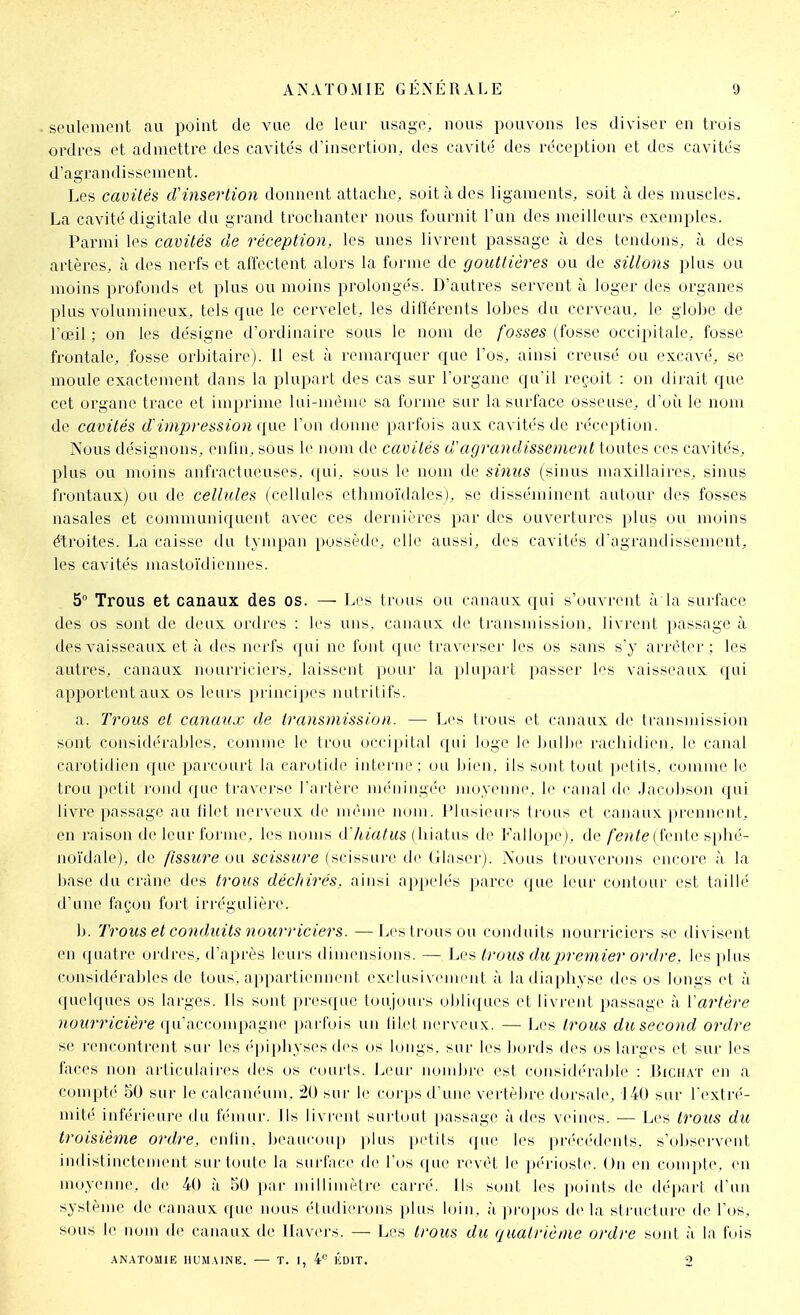 seulement au point de vue de leur usage, nous pouvons les diviser en trois ordres et admettre des cavités d'insertion, des cavité des réception et des cavités d'agrandissement. Les cavités d'insertion donnent attache, soit à des ligaments, soit à des muscles. La cavité digitale du grand troclianter nous fournit l'un des meilleurs exemples. Parmi les cavités de réception, les unes livrent passage à des tendons, à des artères, à des nerfs et affectent alors la forme de gouttières ou de sillons plus ou moins profonds et plus ou moins prolongés. D'autres servent à loger des organes plus volumineux, tels cjue le cervelet, les ditïérents lobes du cerveau, le globe de l'œil ; on les désigne d'ordinaire sous le nom de fosses (fosse occipitale, fosse frontale, fosse orbitaire). 11 est à remarc|uer c]uc l'os, ainsi creusé ou excavé, se moule exactement dans la plupart des cas sur l'organe cpi'il reçoit : on dirait que cet organe trace et imprime lui-même sa forme sur la surface osseuse, d'uii le nom de cavités d'impressiojiqae l'on donne parfois aux cavités de réception. Nous désignons, enfin, sous le nom de cavités d'agrandissement toutes ces cavit('s, plus ou moins anfractueuses, qui, sous le nom de signes (sinus maxillaires, sinus frontaux) ou de cellules (cellules cthmoïdales), se disséminent autour des fosses nasales et communiquent avec ces dernières par des ouvertures plus ou moins étroites. La caisse du tympan possède, elle aussi, des cavités d'agrandissement, les cavités mastoïdiennes. 5° Trous et canaux des os. — Les trous ou canaux qui s'ouvrent à la surface des os sont de deux ordres : les uns. canaux île transmission, livrent passage à des vaisseaux et à des nerfs qui ne i'uiit (pie traverser les os sans s'y arrêter; les autres, canaux nourriciei's, laissent pour la plupart passer les vaisseaux qui apportent aux os leurs principes nutritifs. a. Trous et canaux de transmission. — Les trous et canaux de transmission sont considérables, comme le trou (ici-ipilal qui loge je bulhr rachidieii. li' canal carotidien que parcourt la carotide interne; ou bien, ils sont tout petits, comme le Irou petit l'ond que traverse l'ai'tère méningée moyenne, le canal de .Jacobson qui livre passage au lild nci'vcux de nii'inc nom. Plusieurs li'uus et canaux, jirenneiit, en raison de leur forme, les noms d'hiatus (liiatus tle l'allopej, de fente {tviûe si)hé- noïdalej, de fissicre ou scissure (scissure de Glaserj. Nous trouverons encore à la hase du crâne des t7'0us déclarés, ainsi appelés parce que leur contour i>t taillé d'une façon fort irrégulière. h. Trous et conduits nourriciers. —Les Irons (»u romluils nourriciers se divisent en quatre oi'dres, d'après leurs dimensions. — Les trous du premier ordre, les plus consid('rables de tous, appartiennent exdusivi'mi'iit à iadiapliyse des os longs et à quehjues os larges. Ils sont presque toujours ohli([ues et livrent passage à Vartère nourricière qu'accompagne parfois un (ilel nerveux. — Les trous dusecond ordre se rencontn'nt sur les ('-piphyses des os longs, sur les bords des os larges et sur les faces non articulaires des os courts, l^eur nojubre est considérable : Bichat en a compté 50 sur le calcan(''um. iO sui- le corps d une vertè|)re dorsale, 140 sur l'extré- mité inférieure du Icmur. Ils livi'ent surtout passage à d(^s veines. — Les trous du troisième ordre, enlin, beaiu-oiq) ])lus petits qiu' les pn-ccklenls, s'observent indistinctement sur toute la surface de Tits que l'evêt le jx'riosle. On en compte, en moyenne, de 40 à 50 [lar millimètre carr('. Ils sont les poiids de départ d'un système de canaux (jue nous (tudierons plus loin, à ])ro]ios de la structure de l'os, sous le nom de canaux de llavei's. — Les trous du quatrième ordre soid à la fois .^N.\TUM1E HUMAINK. — T. I, 4 KDrr. 2