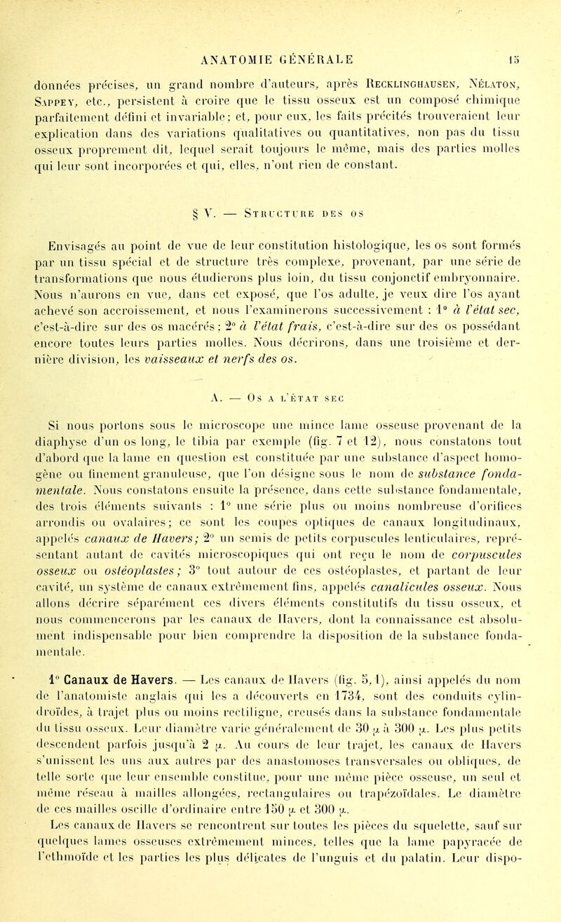 données précises, un grand nombre d'auteurs, après Recklinghausen, Nélaton, Sappey, etc., persistent à croire que le tissu osseux est un composé chimique parfaitement défini et invariable; et, pour eux, les faits précités trouveraient leur explication dans des variations qualitatives ou quantitatives, non pas du tissu osseux proprement dit, lequel serait toujours le même, mais des parties molles qui leur sont incorporées et qui, elles, n'ont rien de constant. § y. — Structure DES os Envisagés au point de vue de leur constitution histologique, les os sont formés par un tissu spécial et de structure très complexe, provenant, par une série de transformations que nous étudierons plus loin, du tissu conjonctif embryonnaire. Nous n'aurons en vue, dans cet exposé, que l'os adulte, je veux dire l'os ayant achevé son accroissement, et nous l'examinerons successivement : 1° à tétat sec, c'est-à-dire sur des os macérés : 2° à l'état frais, c'est-à-dire sur des os possédant encore toutes leurs parties molles. Nous décrirons, dans une troisième et der- nièi'e division, les vaisseaux et nerfs des os. A. — Os A I.ÉTAT SEC Si nous portons sous le microscope une mince lame osseuse provenant de la diaphyse d'un os long, le tibia par exemple (flg. 7 et M), nous constatons tout d'abord que la lame en question est constituée par une substance d'aspect homo- gène ou linement granuleuse, que l'on d('signe sous le nom de substance fo7ida- mentale. Nous constatons ensuite la présence, dans cette substance fondamentale, des trois éléments suivants : \° une série plus ou moins nombreuse d'orifices arrondis ou ovalaires; ce sont les coupes optiques de canaux longitudinaux, appelés canaux de Havers; 2° un semis de petits corpuscules lenticulaires, repré- sentant autant de cavités microscopiques qui ont reçu le nom de corpuscules osseux ou ostéoplastes ; 3° tout autour de ces ostéoplastes, et partant de leur cavité, un système de canaux extrêmement fins, appelés canalicules osseux. Nous allons décrire séparément ces divers éléments constitutifs du tissu osseux, et nous commencerons par les canaux de Havers, dont la connaissance est absolu- ment indispensable pour bien comprendre la disposition de la substance fonda- mentale. 1 Canaux de Havers. — Les canaux de Havers (fig. 5, l), ainsi appelés du nom de ranatoniisti.' anglais qui les a découverts en 1734, sont des conduits cylin- droïdes, à trajet jjlus ou moins rectiligne, creusés dans la sul>stance fondamentale du tissu osseux. Leur diamètre varie g('néralement de 30 ;i. à 300 Les plus petits descendent parfois jusqu'à 2 [x. Au cours de leur trajet, les canaux de Hav^ers s'unissent les uns aux autres par des anastomoses transversales ou obliques, de telle sorte ([ue leur ensemble constitue, pour une même pièce osseuse, un seul et même réseau à mailles allongées, rectangulaires ou trapézoïdales. Le diamètre de ces mailles oscille d'ordinaire entre '150 [x et 300 a. Les canaux de Havers se rencontrent sur toutes les pièces du squelette, sauf sur quelques lames osseuses extrêmement minces, telles que la lame papyracée de l'ethmoïde et les parties les plus délicates de l'unguis et du palatin. Leur dispo-