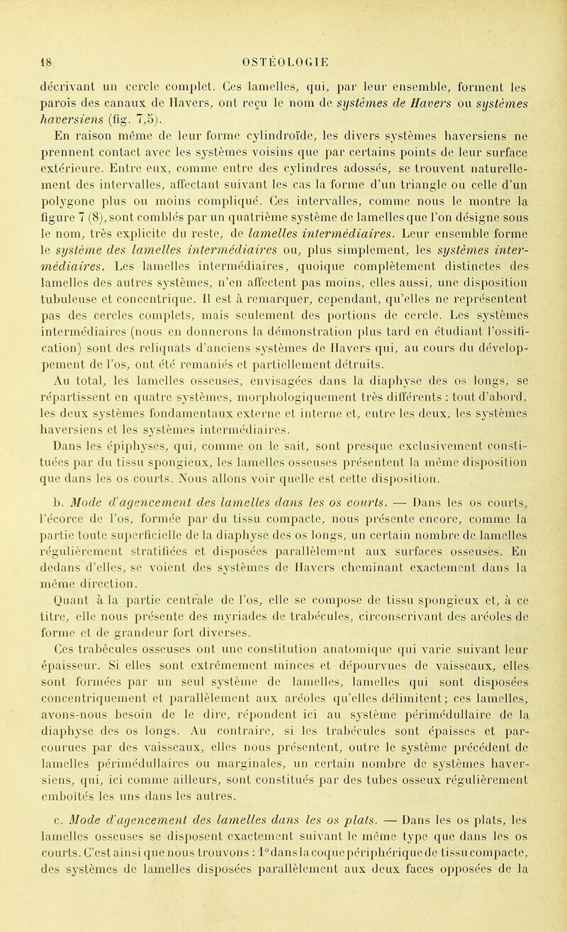 décrivant un cercle complet. Ces lamelles, qui, par leur ensemble, forment les parois des canaux de llavers, ont reçu le nom de systèmes de Havers ou systèmes haversiens (flg. 7,5). En liaison même de leur forme cylindroïde, les divers sj-stèmes haversiens ne prennent contact avec les systèmes voisins que par certains points de leur surface extérieure. Entre eux, comme entre des cylindres adossés, se trouvent naturelle- ment des intervalles, affectant suivant les cas la forme d'un triangle ou celle d'un polygone plus ou moins compliqué. Ces intervalles, comme nous le montre la figure 7 (8), sont comblés par un quatrième système de lamelles que l'on désigne sous le nom, très explicite du reste, de lamelles intermédiaires. Leur ensemble forme le système des lamelles intermédiaires ou, plus simplement, les systèmes inter- médiaires. Les lamelles intermédiaires, quoique complètement distinctes des lamelles des autres systèmes, n'en affectent pas moins, elles aussi, une disposition tubuleuse et concentrique. Il est à remarquer, cependant, qu'elles ne représentent pas des cercles complets, mais seulement des portions de cercle. Les systèmes intermédiaires (nous en donnerons la démonstration plus tard en étudiant l'ossifi- cation) sont des reliquats d'anciens sj-stèmes de Havers qui, au cours du dévelop- pement de l'os, ont été remaniés et partiellement détruits. Au total, les lamelles osseuses, envisagées dans la diaphyse des os longs, se réi^artissent en quatre sj-stèines, morphologiquement très différents : tout d'abord, les deux sj^stèmes fondamentaux externe et interne et, entre les deux, les systèmes haversiens et les systèmes intermédiaires. Dans les épiphyses, qui, comme on le sait, sont presque exclusivement consti- tuées par du tissu spongieux, les lamelles osseuses présentent la même disposition que dans les os courts. Nous allons voir quelle est cette disposition. b. Mode d'agencement des lamelles dans les os courts. — Dans les os courts, l'écorce de l'os, formée par du tissu compacte, nous présente encore, comme la partie toute superficielle de la diaphyse des os longs, un certain nombre de lamelles régulièrement stratifiées et disposées parallèlement aux surfaces osseuses. En dedans d'elles, se voient des systèmes de Havers cheminant exactement dans la même direction. Quant à la partie centrale de l'os, elle se compose de tissu spongieux et, à ce titre, elle nous présente des myriades de trabécules, circonscrivant des aréoles de forme et de grandeur fort diverses. Ces trabécules osseuses ont une constitution anatomique qui varie suivant leur épaisseur. Si elles sont extrêmement minces et dépourvues de vaisseaux, elles sont formées par un seul système de lamelles, lamelles qui sont disposées concentriquement et parallèlement aux aréoles qu'elles délimitent; ces lamelles, avons-nous besoin de le dire, répondent ici au système périmédullaire de la diaphyse des os longs. Au contraire, si les trabécules sont épaisses et par- courues par des vaisseaux, elles nous présentent, outre le système précédent de lamelles périmédullaires ou marginales, un certain nombre de systèmes haver- siens, qui, ici comme ailleurs, sont constitués par des tubes osseux régulièrement emboîtés les uns dans les autres. c. Mode d'agencement des lamelles dans les os plats. — Dans les os plats, les lamelles osseuses se disi^osent exactement suivant le même type que dans les os courts. C'est ainsi que nous trouvons : l°danslacoquepériphérique de tissu compacte, des systèmes de lamelles disposées parallèlement aux deux faces opposées de la