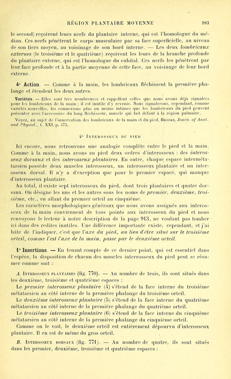 le second) reçoivent leurs nerfs du plantaire interne, qui est l'homologue du mé- dian. Ces nerfs pénètrent le corps musculaire par sa face superficielle, au niveau de son tiers moyen, au voisinage de son bord interne. — Les deux lombricaux externes (le troisième et le quatrième) reçoivent les leurs de la branche profonde du plantaire externe, qui est l'homologue du cubital. Ces nerfs les pénètrent par leur face profonde et à la partie moyenne de cette face, au voisinage de leur bord externe. 4° Action. — Comme à la main, les lombricaux fléchissent la première pha- lange et étendent les deux autres. Variétés. — Ellos sont très nombreuses et rappellent celles que nous avons déjà signalées pour les lombricaux de la main ; il est inutile d'y revenir. Nous signalerons, cependant, comme variétés nouvelles, les connexions plus ou moins intimes que les lombricaux du pied peuvent présenter avec l'accessoire dti long fléchisseur, muscle qui lait dél'aut à la région palmaire. Voyez, au sujet de l'innervation des lombricaux de la main et du pied, Brooks, Journ. of Anal, and Physiol., t. XXI, p. 575. 4° IXTEUOSSEL'X DU PIED Ici encore, nous retrouvons une analogie complète entre le pied et la main. Comme à la main, nous avons au pied deux ordres d'interosseux : des interos- seux dorsaux et des interosseux plantaires. En outre, chaque espace interméta- tarsien possède deux muscles interosseux, un interosseux plantaire et un inter- osseux dorsal. Il n'y a d'exception que pour le premier espace, qui manque d'interosseux plantaire. Au total, il existe sept interosseux dti pied, dont trois plantaires et quatre dor- saux. On désigne les uns et les autres sous les noms premier, deuxième, troi- sième, etc., en allant du premier orteil au cinquième. Les caractères morpliologiques généraux que nous avons assignés aux interos- seux de la main conviennent de tous points aux interosseux du pied et nous renvoyons le lecteur à notre description de la page 913, ne voulant pas tomber ici dans des redites inutiles. Une différence importante existe, cependant, et j'ai hâte de l'indiquer, c'est que Vaxe du pied., au lieu d'être situé sur le troisième orteil., comme lest Vaxe de la main, passe par le deuxiètne orteil. 1° Insertions. — En tenant compte de ce dernier point, qui est essentiel dans l'espèce, la disposition de chacun des muscles interrosseux du pied peut se résu- mer comme suit : A. Interosseux plantaires (fig. 770). — Au nombre de trois, ils sont situés dans les deuxième, troisième et cfuatrièmc espaces : Le premier interosseux plantaire (4) s'étend de la face interne du troisième métatarsien au côté interne de la première phalange du troisième orteil. Le deuxième interossenx plantaire (5) s'étend de la face interne du quatrième métatarsien au côté interne de la première phalange dti quatrième orteil. Le troisième interosseux plantaire (6) s'étend de'la face interne du cinquième métatarsien au côté interne de la première phalange du cinquième orteil. Comme on le voit, le deuxième orteil est entièrement dépourvu d'interosseux plantaire. Il en est de même du gros orteil. B. Interosseux dorsaux (fig. 771). — Au nombre de quatre, ils sont situés dans les premier, deuxième, troisième et quatrième espaces :