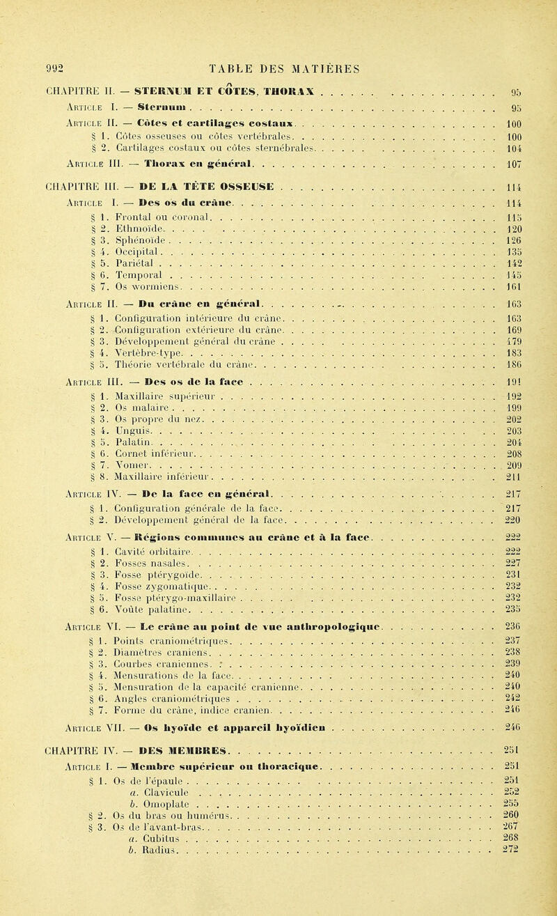 CHAPITRE II. — STERÎ\UM ET COTES, THORAX 95 Article I. — Stcruuni 95 Article II. — Côtes et cartilages costaux 100 § I. Côtes osseuses ou côtes vertébrales 100 § 2. Cartilages costaux ou côtes sternébrales 104 Article III. — Thorax en géucpal 107 CHAPITRE III. — DE LA TÈTE OSSELSE li-4 Article I. — Des os du crsine. . , 114 § 1. Frontal ou cortmal llo § 2. Ethmoïdc 120 § 3. Sphénoïde 126 § 4. Occipital 135 § 5. Pariétal 142 § 6. Temporal 145 § 7. Os wormiens 161 Article II. — Du CPàuc en général - 163 § I. ConOguration intérieure du crâne 163 § 2. Configuration extérieure du crâne 169 § 3. Développement général du crâne 179 § 4. Vertèbre-type. 183 § 5. Théorie vertébrale du crâne 186 Article III. — Des os tle la lace 19! § 1. Maxillaire supérieur 192 § 2. Os malaire 199 § 3. Os propre du nez 202 § 4. Unguis 203 § 5. Palatin 204 § 6. Cornet inférieur 208 § 7. Yonicr 209 § 8. Maxillaire inférieur 211 Article IV. — De la face eu général 217 § 1. Configuration générale de la face 217 § 2. Développement général de la face 220 Article V. — Régions communes au crâne et :\ la face 222 § I. Cavité orbitaire 222 § 2. Fosses nasales 227 § 3. Fosse ptérygoïde. 231 § 4. Fosse zygomatique 232 § 5. Fosse ptérygo-maxillaire 232 § 6. Voûte palatine 23S Article VI. — Le crâne au point tle vue anthropologique 236 § 1. Points craniométriques 237 § 2. Diamètres crâniens 238 g 3. Courbes crâniennes. : 239 § 4. Mensurations de la face 240 § o. Mensuration delà capacité crânienne 240 § 6. Angles craniométriques 242 § 7. Forme du crâne, indice crânien 216 Article VII. — Os hyoïde et appareil hyoïtlîen 246 CHAPITRE IV. — DES JIEMURES 231 Article I. —Membre supérieur ou thoracique 251 SI. Os de l'épaule 251 «.Clavicule 252 b. Omoplate 255 § 2. Os du bras ou humérus 260 § 3. Os de l'avant-bras 267 a. Cubitus 268 b. Radius 272