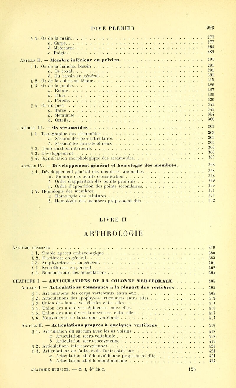 § 4. Os de la main 277 a. Carpe 277 h. Métacarpe 284 c. Doigts 289 Article IL — Membre inférieur on pelvien 291 § I. Os (le la hanche, bassin 291 a. Os coxal 291 h. Du bassin en général 301 § 2. Os de la cuisse ou fémur 315 § 3. Os de la jambe 326 a. Rotule 327 6. Tibia 329 c. Péroné 336 § 4. Os du pied 341 a. Tarse 341 h. Métatarse 354 c. Orteils 360 Article lit. — Os sésamoïdes 363 § I. Topographie des sésamoïdes 363 a. Sésamoïdes péri-articulaircs 363 h. Sésamoïdes intra-tendineux ' 365 § 2. Conformation intérieure 366 § 3. Développement 366 § 4. Signification morphologique des sésamoïdes 367 Article IV. — Développenieut général et liomolngie des membres 368 § 1. Développement général des mendires. anomaiies 368 a. Nombre des points d'ossification 368 h Ordre d'apparition des points primitifs 369 c. Ordre d'apparition des points secondaires 369 § 2. Homologie des membres 371 a. Homologie des ceintures 371 h. Homologie des membres proprcjnent dits 372 LIVRE II ARTHROLOGIE AXATOSIIE GÉNÉRALE 379 § 1. Simple aperçu embrj^ologique 380 § 2. Diarthrose en général 383 § 3. Ampliyarthroses en général 401 § 4. Synarthroses en général 402 § 5. Nomenclature des articulations 404 CHAPITRE I. — ARTICI'LATIOA'S DE LA COL«\'\'K VER-|'ÉBRALK 405 Article I. — Articnlatîous commnnes à la plupart des vertèbres 405 § 1. Articulations des corps vertél)rau\: entre eux 405 § 2. Articulations des apophyses articulaires entre elles 412 § 3. Union des lames vertébrales entre elles 413 § 4. Union des apophyses épineuses entre elles 415 § 5. Union des apophyses transverses entre elles , 417 § 6. Mouvements de la» colonne vertébrale 417 Article II. — Articulations propres à quelques vertèbres 418 § 1. Articulation du sacrum avec les os voisins 418 a. Articulation sacro-vertébrale 418 h. Articulation sacro-coccygicnne 419 §2. Articulations intercoccygiennes 421 § 3. Articulations de l'atlas et de l'axis entre eux 421 a. Articulation atloïdo-axoïdienne proprement dite 421 h. Articulation atloïdo-odontoïdienne 424 ANATOMIE HUMAINE. — T. I, 4° ÉDIT. 125