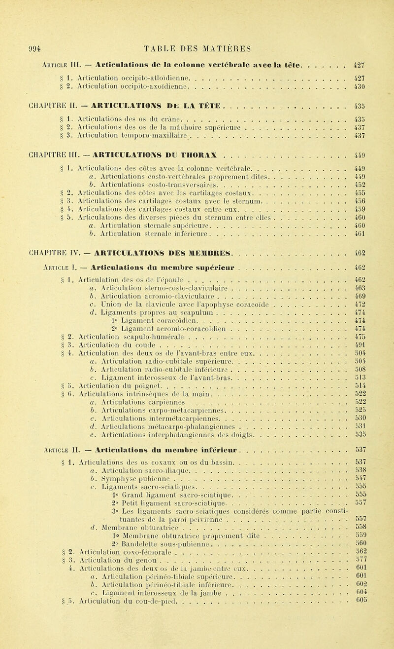 Article III. — Artîculatîous de la coloune vertébrale avec la tête 427 § 1. Articulation occipito-atloïdienne. . 427 § 2. Articulation occipito-axoïdienne 430 CHAPITRE II. — ARTICULATIONS Dli. LA TÉTE 435 § 1. Articulations des os du crâne 435 § 2. Articulations des os de la mâchoire supérieure 437 § 3. Articulation teniporo-maxillaire 437 CHAPITRE III. — ARTICLLATlOrV'S DL' THORAX 449 § 1. Articulations des côtes avec la colonne vertébrale 449 a. Articulations costo-vertébrales proprement dites 449 b. Articulations costo-transversaires 432 § 2. Articulations des côtes avec les cartilages costaux 435 § 3. Articulations des cartilages costaux avec le sternum 436 § 4. Articulations des cartilages costaux entre eux 439 § 5. Articulations des diverses pièces du sternum entre elles 460 a. Articulation sternale supérieure 460 h. Articulation sternale inférieure 461 CHAPITRE IV. — ARTICULATIONS DES itlEitlBRES 462 Article I. — Artieiilatlous tin membre supérieur 462 § 1. Articulation des os de l'épaule 462 a. Articulation sterno-costo-claviculaire 463 b. Articulation acromio-claviculaire 469 c. Union de la clavicule avec l'apophyse coracoïde 472 d. Ligaments propres au scapulum 474 1 Ligament coracoïdien. , 474 2° Ligament acromio-coracoïdien 474 § 2. Articulation scapulo-humérale 475 § 3. Articulation du coude 491 § 4. Articulation des deux os de l'avant-bras entre eux 504 a. Articulation radio-cubitale supérieure 504 b. Ai'ticulation radio-cubitale inférieure 308 c. Ligament interosseux de l'avant-bras. 313 § 3. Articulation du poignet 514 § 6. Articulations intrinsèques de la main 522 «. Articulations carpiennes 322 b. Articulations carpo-métacarpiennes 523 c. Articulations intermétacarpiennes 530 d. zirticulations métacarpo-phalangiennes 331 e. Articulations interphalangiennes des doigts 335 Article II. — Articulatious du membre inférieur 537 § 1. Articulations des os coxaux ou os du bassin 537 a. Articulation sacro-iliaque 538 b. Symphyse pubienne 547 c. Ligaments sacro-sciatiques 355 1° Grand ligament sacro-sciatique. . 555 2° Petit ligament sacro-sciatique 537 3° Les ligaments sacro-sciatiques considérés comme partie consti- tuantes de la paroi pelvienne 557 d. Membrane obturatrice 558 lo Membrane obturatrice proprement dite 339 2° Bandelette sous-pubienne 560 § 2. Articulation coxo-fémorale S62 § 3. Articulation du genou 577 4. Articulations des deux os de la jambe entre eux 601 a. Articulation périnéo-tibiale supérieure 601 b. Articulation périnéo-tibiale inférieure 602 c. Ligament interosseux de la jambe 604 §3. Articulation du cou-de-pied 605