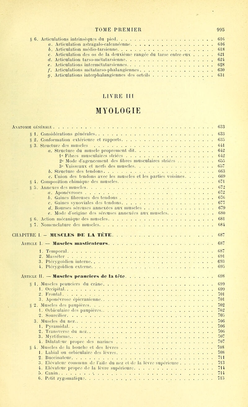 § 6. Articulations intrinsèques du pii'd 610 a. Articulation astragalo-calcanéenne 016 h. Articulation mcdio-tarsienne C18 c. Articulation des os de la deuxième rangée du tarse cnti'o i'Uk 021 d. Articulation tarso-métatarsienne 624 e. Articulations intermétatarsiennos 028 /'. Articulations métatarso-plialangiennes 630 g. Articulations interplialangicnncs des orteils 031 LIVRE III MYOLO&IE Anatomie gé.nkrai.e 633 § 1. Considérations générales 633 § 2. Conformation extérieure et rapports 633 § 3. Structure des muscles 641 «. Structure du muscle proprement dit 642 1» Fibres musculaires striées 642 2 Mode d'agencement des fibres musculaires striées 655 3° Vaisseaux et nerfs des muscles 6.j7 h. Structure des tendons - 063 c. Union des tendons avec les muscles et les parties voisines 669 § 4. Composition chimique des muscles 671 § b. Annexes des muscles 672 a. Aponévroses 672 h. Gaines fibreuses des tendons 676 c. Gaines synoviales des tendons 677 d. Bourses séreuses annexées aux muscles 679 e. Mode d'origine des séreuses annexées aux muscles 680 § 0. Action mécanique des muscles 681 § 7. Nomenclature des muscles 684 CHAPITRE I. - MUSCLES DE LA TÈTE 687 Article I. — Muscles mastîcîitenrs 687 1. Temporal 687 2. Masséter 691 3. Ptérygoïdien interne 693 4. Ptérygoïdien externe 693 Article II. — Muscles peaiiciers de la lète 098 § 1. Muscles peauciers du crâne 699 1. Occipital 699 2. Frontal 701 3. Aponévrose épicranienne 701 § 2. Muscles des paupières 702 1. Orbiculaire des paupières • . . . 702 2. Sourciller 703 3. Muscles du nez 706 1. Pyramidal 706 2. Transverse du nez 706 3. Myrtiforme 707 4. Dilatateur propre des narines 707 § 4. Muscles de la bouche et des lèvres 708 1. Labial ou orbiculaire des lèvres 708 2. Buccinateur 711 3. Elévateur commun de l'aile du nez et de la lèvre supérieure 713 4. Elévateur proi)re de la lèvre supérieure 714 5. Canin •. 714 6. Petit zygomatiijue 713